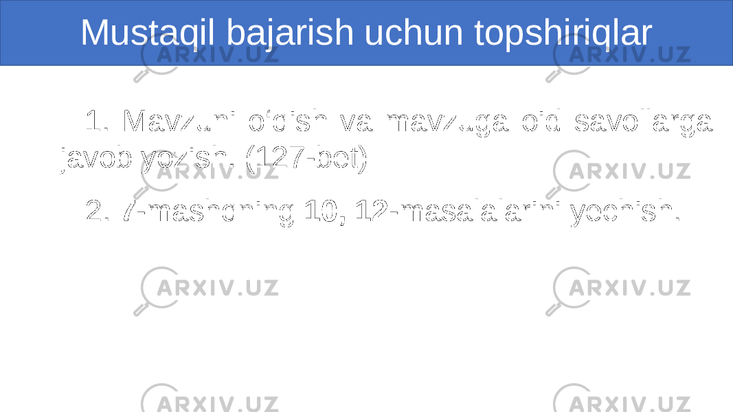  1. Mavzuni o‘qish va mavzuga oid savollarga javob yozish. (127-bet) 2. 7 -mashqning 10, 12 -masalalarini yechish.Mustaqil bajarish uchun topshiriqlar 