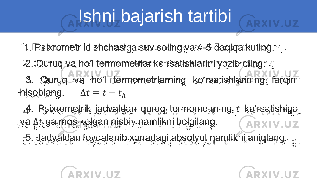  Ishni bajarish tartibi 1. Psixrometr idishchasiga suv soling va 4-5 daqiqa kuting. 2. Quruq va ho‘l termometrlar ko‘rsatishlarini yozib oling. 3. Quruq va ho‘l termometrlarning ko‘rsatishlarining farqini hisoblang. 4. Psixrometrik jadvaldan quruq termometrning ko‘rsatishiga va ga mos kelgan nisbiy namlikni belgilang. 5. Jadvaldan foydalanib xonadagi absolyut namlikni aniqlang. • 