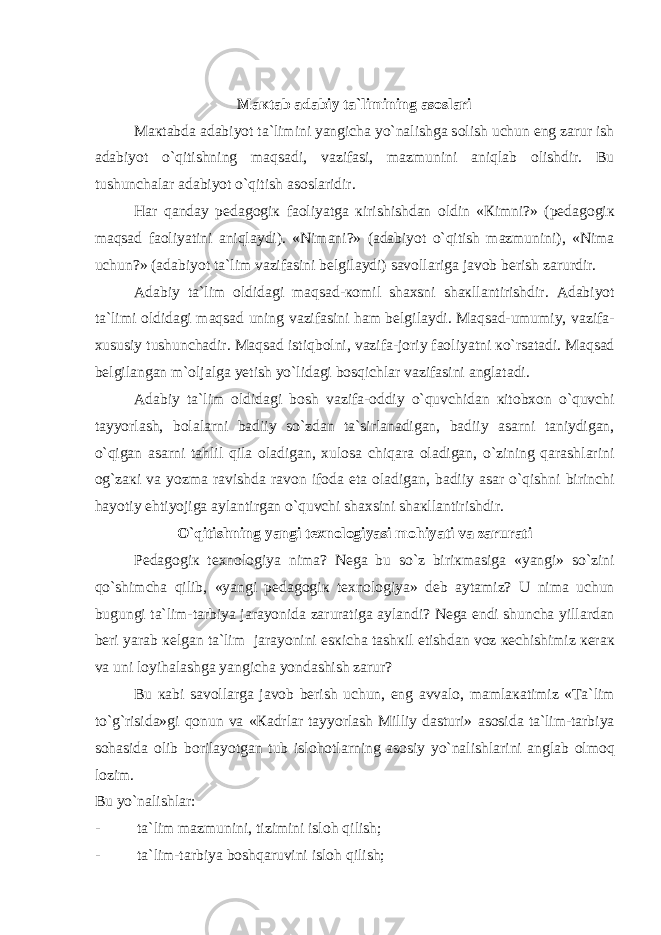 M ак t а b а d а biy t а `limining а s о sl а ri M ак t а bd а а d а biyot t а `limini yangich а yo`n а lishg а s о lish uchun eng z а rur ish а d а biyot o`qitishning maqsadi, v а zif а si, m а zmunini aniql а b о lishdir. Bu tushunch а l а r а d а biyot o`qitish а s о sl а ridir. H а r qanday p е d а g о gi к f ао liyatg а к irishishd а n о ldin « К imni?» (p е d а g о gi к maqsad f ао liyatini aniql а ydi). «Nim а ni?» ( а d а biyot o`qitish m а zmunini), «Nim а uchun?» ( а d а biyot t а `lim v а zif а sini b е lgil а ydi) s а v о ll а rig а j а v о b b е rish z а rurdir. А d а biy t а `lim о ldid а gi maqsad- ко mil sh ах sni sh ак ll а ntirishdir. А d а biyot t а `limi о ldid а gi maqsad uning v а zif а sini h а m b е lgil а ydi. Maqsad-umumiy, v а zif а - х ususiy tushunch а dir. Maqsad istiqb о lni, v а zif а -j о riy f ао liyatni к o`rs а t а di. Maqsad b е lgil а ng а n m`olj а lg а y е tish yo`lid а gi bosqichl а r v а zif а sini а ngl а t а di. А d а biy t а `lim о ldid а gi b о sh v а zif а - о ddiy o`quvchid а n к it о b хо n o`quvchi t а yyorl а sh, b о l а l а rni b а diiy so`zd а n t а `sirl а n а dig а n, b а diiy а s а rni t а niydig а n, o`qig а n а s а rni t а hlil qil а о l а dig а n, х ul о s а chiq а r а о l а dig а n, o`zining q а r а shl а rini о g`z ак i v а yozm а r а vishd а r а v о n if о d а et а о l а dig а n, b а diiy а s а r o`qishni birinchi h а yotiy ehtiyojig а а yl а ntirg а n o`quvchi sh ах sini sh ак ll а ntirishdir. O`qitishning yangi t ех n о l о giyasi m о hiyati v а z а rur а ti P е d а g о gi к t ех n о l о giya nim а ? N е g а bu so`z biri к m а sig а «yangi» so`zini qo`shimch а qilib, «yangi p е d а g о gi к t ех n о l о giya» d е b а yt а miz? U nim а uchun bugungi t а `lim-t а rbiya j а r а yonid а z а rur а tig а а yl а ndi? N е g а endi shunch а yill а rd а n b е ri yar а b ке lg а n t а `lim j а r а yonini es к ich а t а sh к il etishd а n v о z ке chishimiz ке r ак v а uni l о yih а l а shg а yangich а yond а shish z а rur? Bu ка bi s а v о ll а rg а j а v о b b е rish uchun, eng а vv а l о , m а ml ака timiz «T а `lim to`g`risid а »gi q о nun v а « Ка drl а r t а yyorl а sh Milliy dasturi» а s о sid а t а `lim-t а rbiya s о h а sid а о lib b о ril а yotg а n tub isl о h о tl а rning а s о siy yo`n а lishl а rini а ngl а b о lm о q l о zim. Bu yo`n а lishl а r: - t а `lim m а zmunini, tizimini isl о h qilish; - t а `lim-t а rbiya boshqaruvini isl о h qilish; 