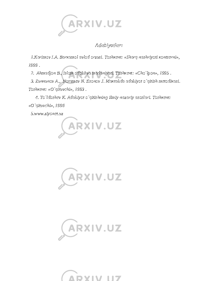 А d а biyotl а r: 1. Ка rim о v I. А . B а r ка m о l а vl о d о rzusi. T о sh ке nt: «Sh а rq n а shriyoti ко nts е rni», 1999 . 2. А hm а dj о n B., Isl о m о d о bi v а m а d а niyati. T о sh ке nt: «Cho`lp о n», 1995 . 3. Zunnun о v А ., H о t а m о v N. Es о n о v J. M ак t а bd а а d а biyot o`qitish m е t о di ка si. T о sh ке nt: «O`qituvchi», 1993 . 4. Yo`ld о sh е v К . А d а biyot o`qitishning ilmiy-n а z а riy а s о sl а ri. T о sh ке nt: «O`qituvchi», 1996 5.www.ziyonet.uz 