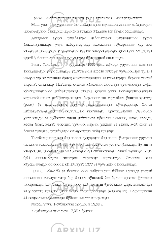 расм. Лаборатория таҳлили учун керакли ишчи предметлар Машғулот ўқитувчининг ёки лаборатория мутахассисининг лаборатория таҳлилларини бажариш тартиби ҳақидаги йўлланмаси билан бошланади. Академик гуруҳ талабалари лаборатория таҳлилларни тўлиқ ўзлаштиришлари учун лабораторияда жамланган жўхорининг ҳар хил навларга таъллуқли уруғликлари ўртача намуналаридан қанчалик борлигига қараб 3, 6 кишилик кичик гуруҳларга бўлинишиб ишлашади. 1-иш . Талабаларнинг гуруҳлари 1000 дона жўхори уруғининг вазнини аниқлашлари учун стандарт услубиятига асосан жўхори уруғликлари ўртача намуналар ва тегишли ёрлиқ жойлаштирилган халтачалардан бирини танлаб ажратиб оладилар. Навбатда қишлоқ хўжалиги экинлари уруғликлари сифат кўрсатгичларини лабораторияда таҳлил қилиш учун аккредитацияланган марказий синов лабораториясидан бирининг иш тартибига ўхшаш ҳолатда (расм) ўз дафтарларига уруғлик маълумотлари кўчирадилар. Синов лабораторияларида бириктирилган намуналар ҳужжатларини тўғрилиги ўрганилади ва рўйхатга олиш дафтарига хўжалик номини, нави, авлоди, хосил йили, келиб чиқиши, уруғлик партия рақами ва вазни, жой сони ва бошқа стандарт талабидаги маълумотлар қайд этилади. Талабаларнинг ҳар бир кичик гуруҳидан бир киши ўзларининг уруғлик тозалиги таҳлилидан ўтган уруғлик намунаси стол устига тўкилади. Бу ишчи намунадан, танламасдан 500 донадан 2та субнамуналар санаб олинади. Улар 0,01 аниқлигидаги электрон тарозида тортилади. Олинган вазн кўрсатгичларини иккига кўпайтириб 1000 та уруғ вазни аниқланади. ГОСТ 12042-80 га биноан икки қайтарилиш бўйича алоҳида тортиб аниқланган маълумотлар бир бирига қўшилиб 2га бўлиш орқали ўртачаси чиқарилади. Шу билан бирга икки қайтарилиш ўртасидаги фарқ аниқланади ва у рухсат этилган фарқ билан солиштирилади (жадвал 39). Солиштириш 41-жадвал маълумотлари бўйича амалга оширилади. Мисол учун: 1-субнамуна оғирлиги 16,68 г. 2-субнамуна оғирлиги 17,05 г бўлсин. 