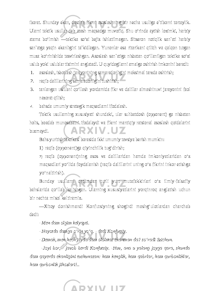 iborat. Shunday ekan, dastlab fikrni asoslashning bir necha usuliga e`tiborni tortaylik. Ularni taktik usullar deb atash maqsadga muvofiq. Shu o‘rinda aytish lozimki, harbiy atama bo‘lmish ―taktika so‘zi bejiz ishlatilmagan. Sitseron notiqlik san`ati harbiy san`atga yaqin ekanligini ta`kidlagan. Yunonlar esa ritorikani qilich va qalqon tutgan muza ko‘rinishida tasvirlashgan. Asoslash san`atiga nisbatan qo‘llanilgan taktika so‘zi uslub yoki uslublar tizimini anglatadi. U quyidagilarni amalga oshirish imkonini beradi: 1. asoslash, isbotlash jarayonining samaradorligini maksimal tarzda oshirish; 2. raqib dalillarining samaradorligini tushirish; 3. tanlangan uslubni qo‘llash yordamida fikr va dalillar almashinuvi jarayonini faol nazorat qilish; 4. bahsda umumiy strategik maqsadlarni ifodalash . Taktik usullarning xususiyati shundaki, ular suhbatdosh (opponent) ga nisbatan holis, boadab munosabatni ifodalaydi va fikrni mantiqiy ratsional asoslash qoidalarini buzmaydi. Bahs yuritish taktikasi borasida ikki umumiy tavsiya berish mumkin : 1) raqib (opponent)ga qiyinchilik tug‘dirish; 2) raqib (opponent)ning asos va dalillaridan hamda imkoniyatlaridan o‘z maqsadlari yo‘lida foydalanish (raqib dalillarini uning o‘z fikrini inkor etishga yo‘naltirish ). Bunday usullarni qadimdan turli yurt mutafakkirlari o‘z ilmiy-falsafiy bahslarida qo‘llab kelishgan. Ularning xususiyatlarini yorqinroq anglatish uchun bir nechta misol keltiramiz. ―Xitoy donishmandi Konfutsiyning shogirdi mashg‘ulotlardan charchab dedi: - Men dam olgim kelyapti. - Hayotda damga o‘rin yo‘q. - dedi Konfutsiy. - Demak, men hech joyda dam ololmas ekanman-da? so‘radi Szichun. - Joyi bor, - javob berdi Konfutsiy. -Huv, ana u yalang joyga qara, shunda dam qayerda ekanligini tushunasan: ham kenglik, ham qabrlar, ham qurbonliklar, ham qurbonlik jihozlari !.. 