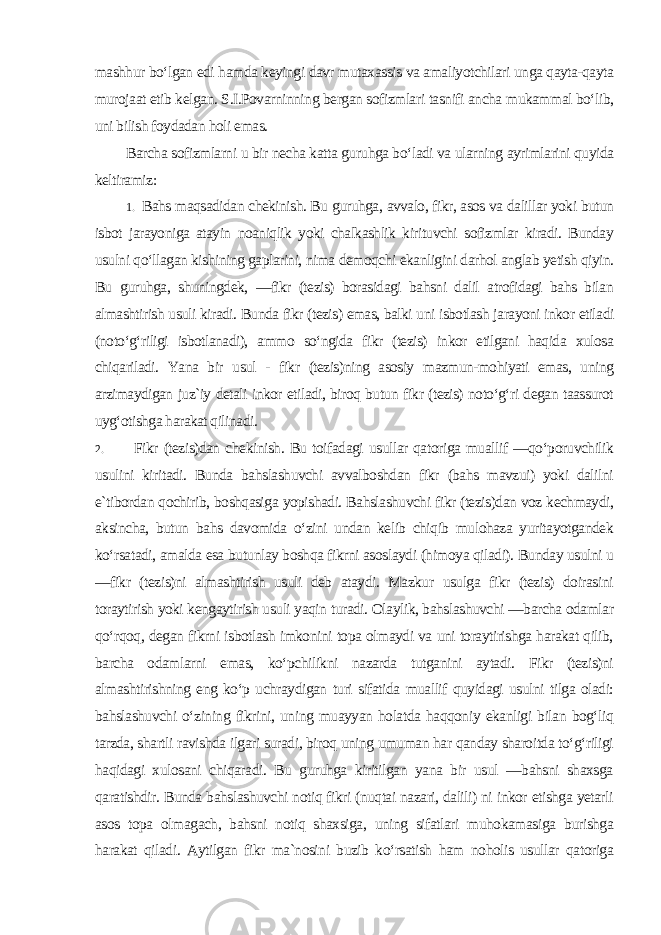 mashhur bo‘lgan edi hamda keyingi davr mutaxassis va amaliyotchilari unga qayta-qayta murojaat etib kelgan. S.I.Povarninning bergan sofizmlari tasnifi ancha mukammal bo‘lib, uni bilish foydadan holi emas. Barcha sofizmlarni u bir necha katta guruhga bo‘ladi va ularning ayrimlarini quyida keltiramiz: 1. Bahs maqsadidan chekinish. Bu guruhga, avvalo, fikr, asos va dalillar yoki butun isbot jarayoniga atayin noaniqlik yoki chalkashlik kirituvchi sofizmlar kiradi. Bunday usulni qo‘llagan kishining gaplarini, nima demoqchi ekanligini darhol anglab yetish qiyin. Bu guruhga, shuningdek, ―fikr (tezis) borasidagi bahsni dalil atrofidagi bahs bilan almashtirish usuli kiradi. Bunda fikr (tezis) emas, balki uni isbotlash jarayoni inkor etiladi (noto‘g‘riligi isbotlanadi), ammo so‘ngida fikr (tezis) inkor etilgani haqida xulosa chiqariladi. Yana bir usul - fikr (tezis)ning asosiy mazmun-mohiyati emas, uning arzimaydigan juz`iy detali inkor etiladi, biroq butun fikr (tezis) noto‘g‘ri degan taassurot uyg‘otishga harakat qilinadi . 2. Fikr (tezis)dan chekinish. Bu toifadagi usullar qatoriga muallif ―qo‘poruvchilik usulini kiritadi. Bunda bahslashuvchi avvalboshdan fikr (bahs mavzui) yoki dalilni e`tibordan qochirib, boshqasiga yopishadi. Bahslashuvchi fikr (tezis)dan voz kechmaydi, aksincha, butun bahs davomida o‘zini undan kelib chiqib mulohaza yuritayotgandek ko‘rsatadi, amalda esa butunlay boshqa fikrni asoslaydi (himoya qiladi). Bunday usulni u ―fikr (tezis)ni almashtirish usuli deb ataydi. Mazkur usulga fikr (tezis) doirasini toraytirish yoki kengaytirish usuli yaqin turadi. Olaylik, bahslashuvchi ―barcha odamlar qo‘rqoq, degan fikrni isbotlash imkonini topa olmaydi va uni toraytirishga harakat qilib, barcha odamlarni emas, ko‘pchilikni nazarda tutganini aytadi. Fikr (tezis)ni almashtirishning eng ko‘p uchraydigan turi sifatida muallif quyidagi usulni tilga oladi: bahslashuvchi o‘zining fikrini, uning muayyan holatda haqqoniy ekanligi bilan bog‘liq tarzda, shartli ravishda ilgari suradi, biroq uning umuman har qanday sharoitda to‘g‘riligi haqidagi xulosani chiqaradi. Bu guruhga kiritilgan yana bir usul ―bahsni shaxsga qaratishdir. Bunda bahslashuvchi notiq fikri (nuqtai nazari, dalili) ni inkor etishga yetarli asos topa olmagach, bahsni notiq shaxsiga, uning sifatlari muhokamasiga burishga harakat qiladi. Aytilgan fikr ma`nosini buzib ko‘rsatish ham noholis usullar qatoriga 