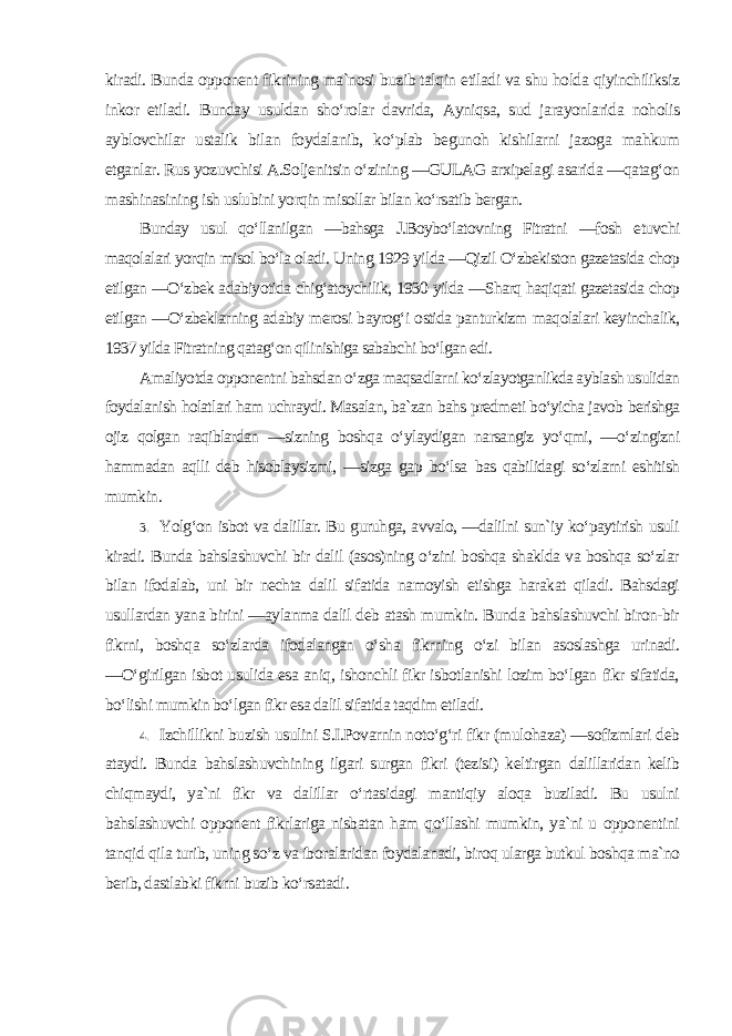 kiradi. Bunda opponent fikrining ma`nosi buzib talqin etiladi va shu holda qiyinchiliksiz inkor etiladi. Bunday usuldan sho‘rolar davrida, Ayniqsa, sud jarayonlarida noholis ayblovchilar ustalik bilan foydalanib, ko‘plab begunoh kishilarni jazoga mahkum etganlar. Rus yozuvchisi A.Soljenitsin o‘zining ―GULAG arxipelagi asarida ―qatag‘on mashinasining ish uslubini yorqin misollar bilan ko‘rsatib bergan. Bunday usul qo‘llanilgan ―bahsga J.Boybo‘latovning Fitratni ―fosh etuvchi maqolalari yorqin misol bo‘la oladi. Uning 1929 yilda ―Qizil O‘zbekiston gazetasida chop etilgan ―O‘zbek adabiyotida chig‘atoychilik, 1930 yilda ―Sharq haqiqati gazetasida chop etilgan ―O‘zbeklarning adabiy merosi bayrog‘i ostida panturkizm maqolalari keyinchalik, 1937 yilda Fitratning qatag‘on qilinishiga sababchi bo‘lgan edi. Amaliyotda opponentni bahsdan o‘zga maqsadlarni ko‘zlayotganlikda ayblash usulidan foydalanish holatlari ham uchraydi. Masalan, ba`zan bahs predmeti bo‘yicha javob berishga ojiz qolgan raqiblardan ―sizning boshqa o‘ylaydigan narsangiz yo‘qmi, ―o‘zingizni hammadan aqlli deb hisoblaysizmi, ―sizga gap bo‘lsa bas qabilidagi so‘zlarni eshitish mumkin . 3. Yolg‘on isbot va dalillar. Bu guruhga, avvalo, ―dalilni sun`iy ko‘paytirish usuli kiradi. Bunda bahslashuvchi bir dalil (asos)ning o‘zini boshqa shaklda va boshqa so‘zlar bilan ifodalab, uni bir nechta dalil sifatida namoyish etishga harakat qiladi. Bahsdagi usullardan yana birini ―aylanma dalil deb atash mumkin. Bunda bahslashuvchi biron-bir fikrni, boshqa so‘zlarda ifodalangan o‘sha fikrning o‘zi bilan asoslashga urinadi. ―O‘girilgan isbot usulida esa aniq, ishonchli fikr isbotlanishi lozim bo‘lgan fikr sifatida, bo‘lishi mumkin bo‘lgan fikr esa dalil sifatida taqdim etiladi . 4. Izchillikni buzish usulini S.I.Povarnin noto‘g‘ri fikr (mulohaza) ―sofizmlari deb ataydi. Bunda bahslashuvchining ilgari surgan fikri (tezisi) keltirgan dalillaridan kelib chiqmaydi, ya`ni fikr va dalillar o‘rtasidagi mantiqiy aloqa buziladi. Bu usulni bahslashuvchi opponent fikrlariga nisbatan ham qo‘llashi mumkin, ya`ni u opponentini tanqid qila turib, uning so‘z va iboralaridan foydalanadi, biroq ularga butkul boshqa ma`no berib, dastlabki fikrni buzib ko‘rsatadi . 