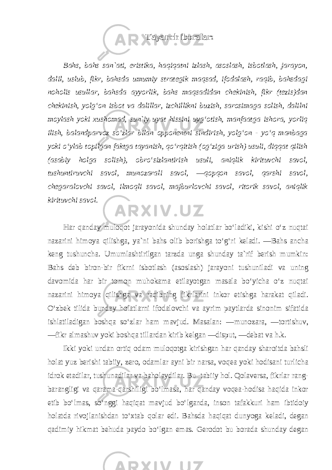 Tayanch iboralar: Bahs, bahs san`ati, eristika, haqiqatni izlash, asoslash, isbotlash, jarayon, dalil, uslub, fikr, bahsda umumiy strategik maqsad, ifodalash, raqib, bahsdagi noholis usullar, bahsda ayyorlik, bahs maqsadidan chekinish, fikr (tezis)dan chekinish, yolg‘on isbot va dalillar, izchillikni buzish, sarosimaga solish, dalilni moylash yoki xushomad, sun`iy uyat hissini uyg‘otish, manfaatga ishora, yorliq ilish, balandparvoz so‘zlar bilan opponentni sindirish, yolg‘on - yo‘q manbaga yoki o‘ylab topilgan faktga tayanish, qo‘rqitish (og‘ziga urish) usuli, diqqat qilish (asabiy holga solish), obro‘sizlantirish usuli, aniqlik kirituvchi savol, tushuntiruvchi savol, munozarali savol, ―qopqon savol, qarshi savol, chegaralovchi savol, ilmoqli savol, majburlovchi savol, ritorik savol, aniqlik kirituvchi savol . Har qanday muloqot jarayonida shunday holatlar bo‘ladiki, kishi o‘z nuqtai nazarini himoya qilishga, ya`ni bahs olib borishga to‘g‘ri keladi. ―Bahs ancha keng tushuncha. Umumlashtirilgan tarzda unga shunday ta`rif berish mumkin: Bahs deb biron-bir fikrni isbotlash (asoslash) jarayoni tushuniladi va uning davomida har bir tomon muhokama etilayotgan masala bo‘yicha o‘z nuqtai nazarini himoya qilishga va raqibning fikrlarini inkor etishga harakat qiladi. O‘zbek tilida bunday holatlarni ifodalovchi va ayrim paytlarda sinonim sifatida ishlatiladigan boshqa so‘zlar ham mavjud. Masalan: ―munozara, ―tortishuv, ―fikr almashuv yoki boshqa tillardan kirib kelgan ―disput, ―debat va h.k. Ikki yoki undan ortiq odam muloqotga kirishgan har qanday sharoitda bahsli holat yuz berishi tabiiy, zero, odamlar ayni bir narsa, voqea yoki hodisani turlicha idrok etadilar, tushunadilar va baholaydilar. Bu -tabiiy hol. Qolaversa, fikrlar rang- barangligi va qarama-qarshiligi bo‘lmasa, har qanday voqea-hodisa haqida inkor etib bo‘lmas, so‘nggi haqiqat mavjud bo‘lganda, inson tafakkuri ham ibtidoiy holatda rivojlanishdan to‘xtab qolar edi. Bahsda haqiqat dunyoga keladi, degan qadimiy hikmat behuda paydo bo‘lgan emas. Gerodot bu borada shunday degan 