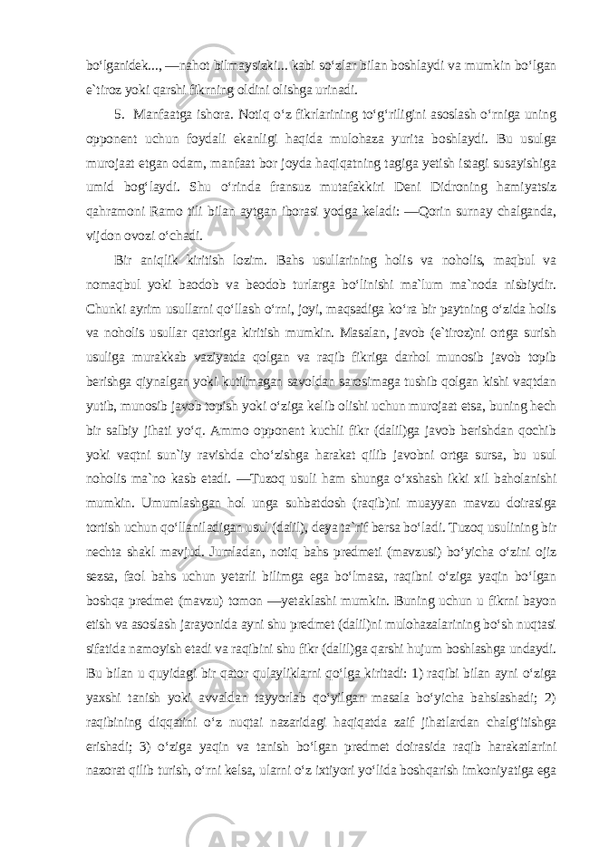 bo‘lganidek ..., ―nahot bilmaysizki... kabi so‘zlar bilan boshlaydi va mumkin bo‘lgan e`tiroz yoki qarshi fikrning oldini olishga urinadi. 5. Manfaatga ishora. Notiq o‘z fikrlarining to‘g‘riligini asoslash o‘rniga uning opponent uchun foydali ekanligi haqida mulohaza yurita boshlaydi. Bu usulga murojaat etgan odam, manfaat bor joyda haqiqatning tagiga yetish istagi susayishiga umid bog‘laydi. Shu o‘rinda fransuz mutafakkiri Deni Didroning hamiyatsiz qahramoni Ramo tili bilan aytgan iborasi yodga keladi: ―Qorin surnay chalganda, vijdon ovozi o‘chadi. Bir aniqlik kiritish lozim. Bahs usullarining holis va noholis, maqbul va nomaqbul yoki baodob va beodob turlarga bo‘linishi ma`lum ma`noda nisbiydir. Chunki ayrim usullarni qo‘llash o‘rni, joyi, maqsadiga ko‘ra bir paytning o‘zida holis va noholis usullar qatoriga kiritish mumkin. Masalan, javob (e`tiroz)ni ortga surish usuliga murakkab vaziyatda qolgan va raqib fikriga darhol munosib javob topib berishga qiynalgan yoki kutilmagan savoldan sarosimaga tushib qolgan kishi vaqtdan yutib, munosib javob topish yoki o‘ziga kelib olishi uchun murojaat etsa, buning hech bir salbiy jihati yo‘q. Ammo opponent kuchli fikr (dalil)ga javob berishdan qochib yoki vaqtni sun`iy ravishda cho‘zishga harakat qilib javobni ortga sursa, bu usul noholis ma`no kasb etadi. ―Tuzoq usuli ham shunga o‘xshash ikki xil baholanishi mumkin. Umumlashgan hol unga suhbatdosh (raqib)ni muayyan mavzu doirasiga tortish uchun qo‘llaniladigan usul (dalil), deya ta`rif bersa bo‘ladi. Tuzoq usulining bir nechta shakl mavjud. Jumladan, notiq bahs predmeti (mavzusi) bo‘yicha o‘zini ojiz sezsa, faol bahs uchun yetarli bilimga ega bo‘lmasa, raqibni o‘ziga yaqin bo‘lgan boshqa predmet (mavzu) tomon ―yetaklashi mumkin. Buning uchun u fikrni bayon etish va asoslash jarayonida ayni shu predmet (dalil)ni mulohazalarining bo‘sh nuqtasi sifatida namoyish etadi va raqibini shu fikr (dalil)ga qarshi hujum boshlashga undaydi. Bu bilan u quyidagi bir qator qulayliklarni qo‘lga kiritadi: 1) raqibi bilan ayni o‘ziga yaxshi tanish yoki avvaldan tayyorlab qo‘yilgan masala bo‘yicha bahslashadi; 2) raqibining diqqatini o‘z nuqtai nazaridagi haqiqatda zaif jihatlardan chalg‘itishga erishadi; 3) o‘ziga yaqin va tanish bo‘lgan predmet doirasida raqib harakatlarini nazorat qilib turish, o‘rni kelsa, ularni o‘z ixtiyori yo‘lida boshqarish imkoniyatiga ega 