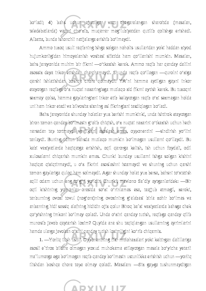 bo‘ladi; 4) bahs uchun ajratilgan vaqt chegaralangan sharoitda (masalan, teledebatlarda) vaqtni cho‘zib, muqarrar mag‘lubiyatdan qutilib qolishga erishadi. Albatta, bunda ishonchli natijalarga erishib bo‘lmaydi. Ammo tuzoq usuli raqibning ishga solgan noholis usullaridan yoki haddan ziyod hujumkorligidan himoyalanish vositasi sifatida ham qo‘llanishi mumkin. Masalan, bahs jarayonida muhim bir fikrni ―o‘tkazish kerak. Ammo raqib har qanday dalilni asossiz deya inkor etishdan charchamaydi. Shunda raqib qo‘llagan ―qurolni o‘ziga qarshi ishlatishdan boshqa chora qolmaydi. YA`ni hamma aytilgan gapni inkor etayotgan raqibga o‘z nuqtai nazaringizga mutlaqo zid fikrni aytish kerak. Bu tuzoqni sezmay qolsa, hamma gaplaringizni inkor etib kelayotgan raqib o‘zi sezmagan holda uni ham inkor etadi va bilvosita sizning asl fikringizni tasdiqlagan bo‘ladi. Bahs jarayonida shunday holatlar yuz berishi mumkinki, unda ishtirok etayotgan biron tomon qanday bo‘lmasin g‘olib chiqish, o‘z nuqtai nazarini o‘tkazish uchun hech narsadan tap tortmaydi va fikrini asoslash emas, opponentini ―sindirish yo‘lini tanlaydi. Buning uchun bahsda mutlaqo mumkin bo‘lmagan usullarni qo‘llaydi. Bu kabi vaziyatlarda haqiqatga erishish, oqil qarorga kelish, ish uchun foydali, odil xulosalarni chiqarish mumkin emas. Chunki bunday usullarni ishga solgan kishini haqiqat qiziqtirmaydi, u o‘z fikrini asoslashni istamaydi va shuning uchun qarshi tomon gaplariga quloq ham solmaydi. Agar shunday holat yuz bersa, bahsni to‘xtatish aqlli odam uchun eng to‘g‘ri yo‘ldir. Chunki, mavlono Sa`diy aytganlaridek: ―Bir oqil kishining yomonlar orasida so‘zi o‘rinlamas esa, taajjub etmagil, zeroki, tanburning ovozi tovul (nog‘ora)ning ovozining g‘alabasi birla zohir bo‘lmas va anbarning hidi sassiq alafning hididin ojiz qolur Biroq ba`zi vaziyatlarda bahsga chek qo‘yishning imkoni bo‘lmay qoladi. Unda o‘zini qanday tutish, raqibga qanday qilib munosib javob qaytarish lozim? Quyida ana shu taqiqlangan usullarning ayrimlarini hamda ularga javoban o‘zini qanday tutish lozimligini ko‘rib chiqamiz. 1. ―Yorliq ilish usuli. Opponentning fikr-mulohazalari yoki keltirgan dalillariga asosli e`tiroz bildira olmagan yoxud muhokama etilayotgan masala bo‘yicha yetarli ma`lumotga ega bo‘lmagan raqib qanday bo‘lmasin ustunlikka erishish uchun ―yorliq ilishdan boshqa chora topa olmay qoladi. Masalan: ―Siz gapga tushunmaydigan 