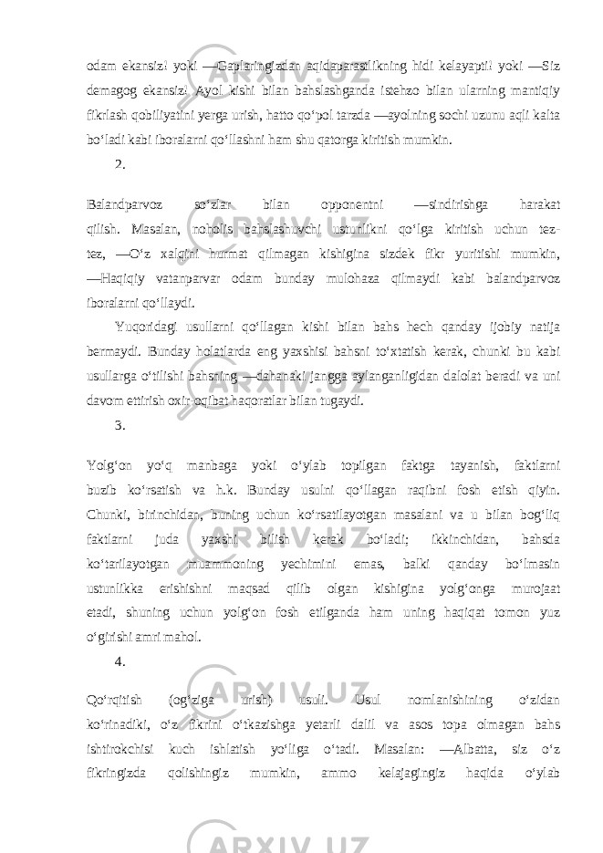 odam ekansiz! yoki ―Gaplaringizdan aqidaparastlikning hidi kelayapti! yoki ―Siz demagog ekansiz! Ayol kishi bilan bahslashganda istehzo bilan ularning mantiqiy fikrlash qobiliyatini yerga urish, hatto qo‘pol tarzda ―ayolning sochi uzunu aqli kalta bo‘ladi kabi iboralarni qo‘llashni ham shu qatorga kiritish mumkin. 2. Balandparvoz so‘zlar bilan opponentni ―sindirishga harakat qilish. Masalan, noholis bahslashuvchi ustunlikni qo‘lga kiritish uchun tez- tez, ―O‘z xalqini hurmat qilmagan kishigina sizdek fikr yuritishi mumkin, ―Haqiqiy vatanparvar odam bunday mulohaza qilmaydi kabi balandparvoz iboralarni qo‘llaydi. Yuqoridagi usullarni qo‘llagan kishi bilan bahs hech qanday ijobiy natija bermaydi. Bunday holatlarda eng yaxshisi bahsni to‘xtatish kerak, chunki bu kabi usullarga o‘tilishi bahsning ―dahanaki jangga aylanganligidan dalolat beradi va uni davom ettirish oxir-oqibat haqoratlar bilan tugaydi. 3. Yolg‘on yo‘q manbaga yoki o‘ylab topilgan faktga tayanish, faktlarni buzib ko‘rsatish va h.k. Bunday usulni qo‘llagan raqibni fosh etish qiyin. Chunki, birinchidan, buning uchun ko‘rsatilayotgan masalani va u bilan bog‘liq faktlarni juda yaxshi bilish kerak bo‘ladi; ikkinchidan, bahsda ko‘tarilayotgan muammoning yechimini emas, balki qanday bo‘lmasin ustunlikka erishishni maqsad qilib olgan kishigina yolg‘onga murojaat etadi, shuning uchun yolg‘on fosh etilganda ham uning haqiqat tomon yuz o‘girishi amri mahol. 4. Qo‘rqitish (og‘ziga urish) usuli. Usul nomlanishining o‘zidan ko‘rinadiki, o‘z fikrini o‘tkazishga yetarli dalil va asos topa olmagan bahs ishtirokchisi kuch ishlatish yo‘liga o‘tadi. Masalan: ―Albatta, siz o‘z fikringizda qolishingiz mumkin, ammo kelajagingiz haqida o‘ylab 