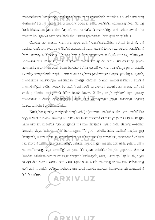 munosabatini ko‘rsatish orqaligina biron narsaga erishish mumkin bo‘ladi: o‘zining dushmani borligi haqidagi fikr uni qiynoqqa soladiki, kelishish uchun xayrixohlikning bosh ifodasidan jon-dildan foydalanadi va do‘stlik mehrobiga o‘zi uchun avval o‘ta muhim bo‘lgan va hech voz kechishni istamagan narsani ham qurbon qiladi. 1 Qanday bo‘lmasin, kishi o‘z opponentini obro‘sizlantirish yo‘lini tutdimi, uni haqiqat qiziqtirmaydi va u fikrini asoslashni ham, qarshi tomon da`volarini eshitishni ham istamaydi. Yaxshisi - bunda ham bahsni to‘xtatgan ma`qul. Buning imkoniyati bo‘lmasa-chi? Masalan, majlis yoki muzokara paytida raqib ayblovlariga javob bermaslik ularni tan olish bilan barobar bo‘lib qoladi va kishi obro‘siga putur yetadi. Bunday vaziyatlarda raqib ―xotiralarining bahs predmetiga aloqasi yo‘qligini aytish, muhokama etilayotgan masaladan chetga chiqish o‘zaro munosabatlarni buzishi mumkinligini aytish kerak bo‘ladi. Yoki raqib ayblovlari asossiz bo‘lmasa, uni rad etish yo‘llarini xotirjamlik bilan izlash lozim. Xullas, raqib ayblovlariga qanday munosabat bildirish, qanday javob berish bahs kechayotgan joyga, sharoitga bog‘liq tarzda turlicha bo‘lishi mumkin. Notiq har qanday vaziyatda tinglovchi(lar) tomonidan ko‘rsatiladigan qarshilikka tayyor turishi lozim. Buning bir qator sabablari mavjud va ular yuqorida bayon etilgan bahs usullari xususida gap borganda ma`lum darajada tilga olindi. Bahsga ―aqllar kurashi, deya behuda ta`rif berilmagan. To‘g‘ri, noholis bahs usullari haqida gap borganda, ularni ishga solgan odamlar o‘z fikrini asoslay olmasligi, opponent fikrlarini rad etuvchi dalillarga ega emasligi, bahsda tilga olingan masala doirasida yetarli bilim va ma`lumotga ega emasligi va yana bir qator sabablar haqida gapirildi. Ammo bundan bahslashuvchini aqlsizga chiqarib bo‘lmaydi, zero, ularni qo‘llay bilish, qiyin vaziyatdan chiqib ketish ham katta aqlni talab etadi. Shuning uchun suhbatdoshning qo‘llashi mumkin bo‘lgan noholis usullarini hamda ulardan himoyalanish choralarini bilish darkor. 