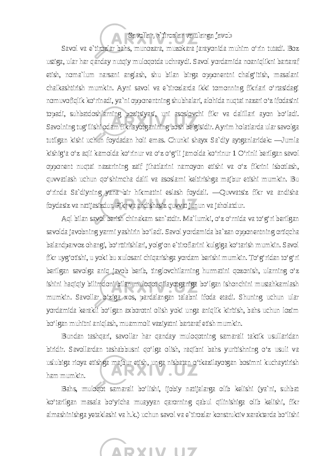 Savollar, e`tirozlar va ularga javob Savol va e`tirozlar bahs, munozara, muzokara jarayonida muhim o‘rin tutadi. Boz ustiga, ular har qanday nutqiy muloqotda uchraydi. Savol yordamida noaniqlikni bartaraf etish, noma`lum narsani anglash, shu bilan birga opponentni chalg‘itish, masalani chalkashtirish mumkin. Ayni savol va e`tirozlarda ikki tomonning fikrlari o‘rtasidagi nomuvofiqlik ko‘rinadi, ya`ni opponentning shubhalari, alohida nuqtai nazari o‘z ifodasini topadi, suhbatdoshlarning pozitsiyasi, uni asoslovchi fikr va dalillari ayon bo‘ladi. Savolning tug‘ilishi odam fikrlayotganining bosh belgisidir. Ayrim holatlarda ular savolga tutilgan kishi uchun foydadan holi emas. Chunki shayx Sa`diy aytganlaridek: ―Jumla kishig‘a o‘z aqli kamolda ko‘rinur va o‘z o‘g‘li jamolda ko‘rinur 1 O‘rinli berilgan savol opponent nuqtai nazarining zaif jihatlarini namoyon etishi va o‘z fikrini isbotlash, quvvatlash uchun qo‘shimcha dalil va asoslarni keltirishga majbur etishi mumkin. Bu o‘rinda Sa`diyning yana bir hikmatini eslash foydali. ―Quvvatsiz fikr va andisha foydasiz va natijasizdur. Fikr va andishasiz quvvat junun va jaholatdur. Aql bilan savol berish chinakam san`atdir. Ma`lumki, o‘z o‘rnida va to‘g‘ri berilgan savolda javobning yarmi yashirin bo‘ladi. Savol yordamida ba`zan opponentning ortiqcha balandparvoz ohangi, bo‘rttirishlari, yolg‘on e`tiroflarini kulgiga ko‘tarish mumkin. Savol fikr uyg‘otishi, u yoki bu xulosani chiqarishga yordam berishi mumkin. To‘g‘ridan to‘g‘ri berilgan savolga aniq javob berib, tinglovchilarning hurmatini qozonish, ularning o‘z ishini haqiqiy bilimdoni bilan muloqot qilayotganiga bo‘lgan ishonchini mustahkamlash mumkin. Savollar o‘ziga xos, pardalangan talabni ifoda etadi. Shuning uchun ular yordamida kerakli bo‘lgan axborotni olish yoki unga aniqlik kiritish, bahs uchun lozim bo‘lgan muhitni aniqlash, muammoli vaziyatni bartaraf etish mumkin. Bundan tashqari, savollar har qanday muloqotning samarali taktik usullaridan biridir. Savollardan tashabbusni qo‘lga olish, raqibni bahs yuritishning o‘z usuli va uslubiga rioya etishga majbur etish, unga nisbatan o‘tkazilayotgan bosimni kuchaytirish ham mumkin. Bahs, muloqot samarali bo‘lishi, ijobiy natijalarga olib kelishi (ya`ni, suhbat ko‘tarilgan masala bo‘yicha muayyan qarorning qabul qilinishiga olib kelishi, fikr almashinishga yetaklashi va h.k.) uchun savol va e`tirozlar konstruktiv xarakterda bo‘lishi 