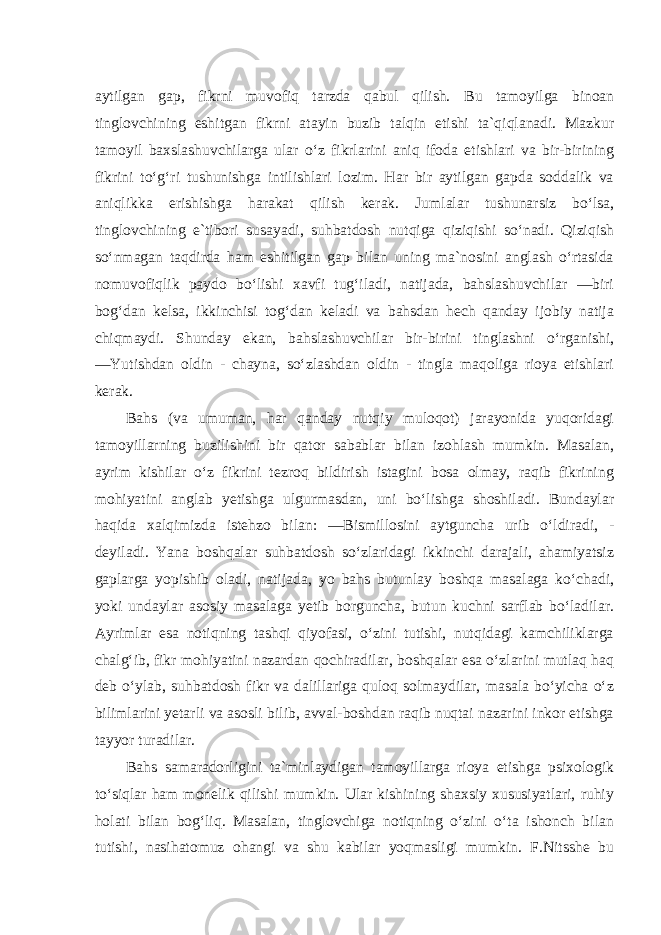 aytilgan gap, fikrni muvofiq tarzda qabul qilish. Bu tamoyilga binoan tinglovchining eshitgan fikrni atayin buzib talqin etishi ta`qiqlanadi. Mazkur tamoyil baxslashuvchilarga ular o‘z fikrlarini aniq ifoda etishlari va bir-birining fikrini to‘g‘ri tushunishga intilishlari lozim. Har bir aytilgan gapda soddalik va aniqlikka erishishga harakat qilish kerak. Jumlalar tushunarsiz bo‘lsa, tinglovchining e`tibori susayadi, suhbatdosh nutqiga qiziqishi so‘nadi. Qiziqish so‘nmagan taqdirda ham eshitilgan gap bilan uning ma`nosini anglash o‘rtasida nomuvofiqlik paydo bo‘lishi xavfi tug‘iladi, natijada, bahslashuvchilar ―biri bog‘dan kelsa, ikkinchisi tog‘dan keladi va bahsdan hech qanday ijobiy natija chiqmaydi. Shunday ekan, bahslashuvchilar bir-birini tinglashni o‘rganishi, ―Yutishdan oldin - chayna, so‘zlashdan oldin - tingla maqoliga rioya etishlari kerak. Bahs (va umuman, har qanday nutqiy muloqot) jarayonida yuqoridagi tamoyillarning buzilishini bir qator sabablar bilan izohlash mumkin. Masalan, ayrim kishilar o‘z fikrini tezroq bildirish istagini bosa olmay, raqib fikrining mohiyatini anglab yetishga ulgurmasdan, uni bo‘lishga shoshiladi. Bundaylar haqida xalqimizda istehzo bilan: ―Bismillosini aytguncha urib o‘ldiradi, - deyiladi. Yana boshqalar suhbatdosh so‘zlaridagi ikkinchi darajali, ahamiyatsiz gaplarga yopishib oladi, natijada, yo bahs butunlay boshqa masalaga ko‘chadi, yoki undaylar asosiy masalaga yetib borguncha, butun kuchni sarflab bo‘ladilar. Ayrimlar esa notiqning tashqi qiyofasi, o‘zini tutishi, nutqidagi kamchiliklarga chalg‘ib, fikr mohiyatini nazardan qochiradilar, boshqalar esa o‘zlarini mutlaq haq deb o‘ylab, suhbatdosh fikr va dalillariga quloq solmaydilar, masala bo‘yicha o‘z bilimlarini yetarli va asosli bilib, avval-boshdan raqib nuqtai nazarini inkor etishga tayyor turadilar. Bahs samaradorligini ta`minlaydigan tamoyillarga rioya etishga psixologik to‘siqlar ham monelik qilishi mumkin. Ular kishining shaxsiy xususiyatlari, ruhiy holati bilan bog‘liq. Masalan, tinglovchiga notiqning o‘zini o‘ta ishonch bilan tutishi, nasihatomuz ohangi va shu kabilar yoqmasligi mumkin. F.Nitsshe bu 