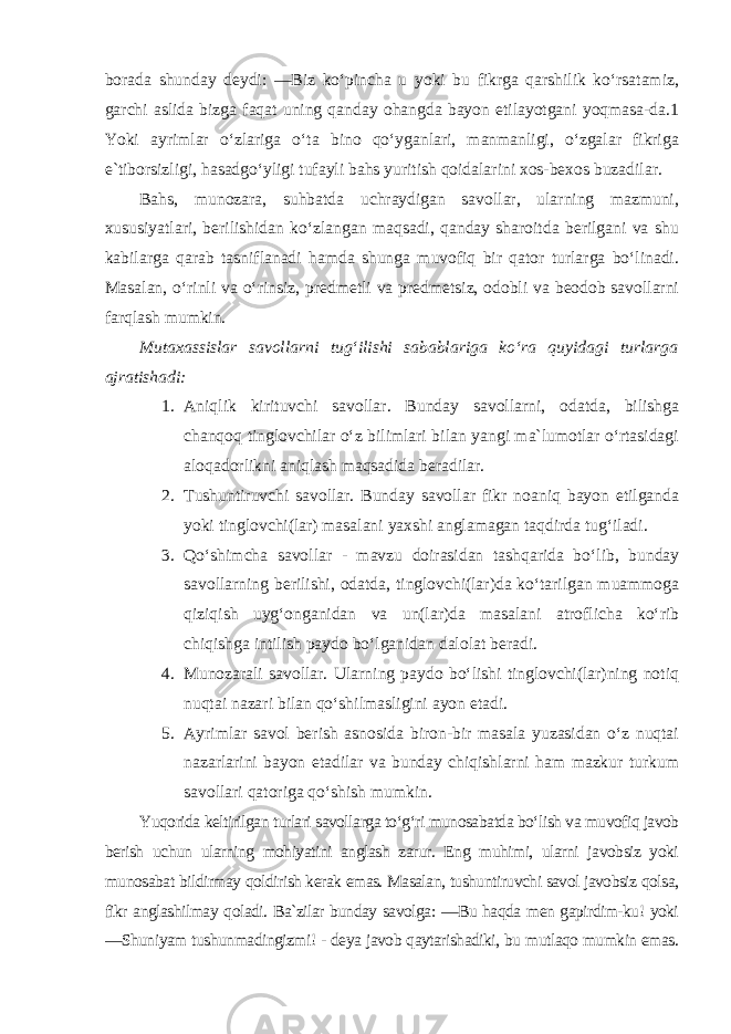 borada shunday deydi: ―Biz ko‘pincha u yoki bu fikrga qarshilik ko‘rsatamiz, garchi aslida bizga faqat uning qanday ohangda bayon etilayotgani yoqmasa-da.1 Yoki ayrimlar o‘zlariga o‘ta bino qo‘yganlari, manmanligi, o‘zgalar fikriga e`tiborsizligi, hasadgo‘yligi tufayli bahs yuritish qoidalarini xos-bexos buzadilar. Bahs, munozara, suhbatda uchraydigan savollar, ularning mazmuni, xususiyatlari, berilishidan ko‘zlangan maqsadi, qanday sharoitda berilgani va shu kabilarga qarab tasniflanadi hamda shunga muvofiq bir qator turlarga bo‘linadi. Masalan, o‘rinli va o‘rinsiz, predmetli va predmetsiz, odobli va beodob savollarni farqlash mumkin. Mutaxassislar savollarni tug‘ilishi sabablariga ko‘ra quyidagi turlarga ajratishadi: 1. Aniqlik kirituvchi savollar. Bunday savollarni, odatda, bilishga chanqoq tinglovchilar o‘z bilimlari bilan yangi ma`lumotlar o‘rtasidagi aloqadorlikni aniqlash maqsadida beradilar. 2. Tushuntiruvchi savollar. Bunday savollar fikr noaniq bayon etilganda yoki tinglovchi(lar) masalani yaxshi anglamagan taqdirda tug‘iladi. 3. Qo‘shimcha savollar - mavzu doirasidan tashqarida bo‘lib, bunday savollarning berilishi, odatda, tinglovchi(lar)da ko‘tarilgan muammoga qiziqish uyg‘onganidan va un(lar)da masalani atroflicha ko‘rib chiqishga intilish paydo bo‘lganidan dalolat beradi. 4. Munozarali savollar. Ularning paydo bo‘lishi tinglovchi(lar)ning notiq nuqtai nazari bilan qo‘shilmasligini ayon etadi. 5. Ayrimlar savol berish asnosida biron-bir masala yuzasidan o‘z nuqtai nazarlarini bayon etadilar va bunday chiqishlarni ham mazkur turkum savollari qatoriga qo‘shish mumkin. Yuqorida keltirilgan turlari savollarga to‘g‘ri munosabatda bo‘lish va muvofiq javob berish uchun ularning mohiyatini anglash zarur. Eng muhimi, ularni javobsiz yoki munosabat bildirmay qoldirish kerak emas. Masalan, tushuntiruvchi savol javobsiz qolsa, fikr anglashilmay qoladi. Ba`zilar bunday savolga: ―Bu haqda men gapirdim-ku! yoki ―Shuniyam tushunmadingizmi! - deya javob qaytarishadiki, bu mutlaqo mumkin emas. 