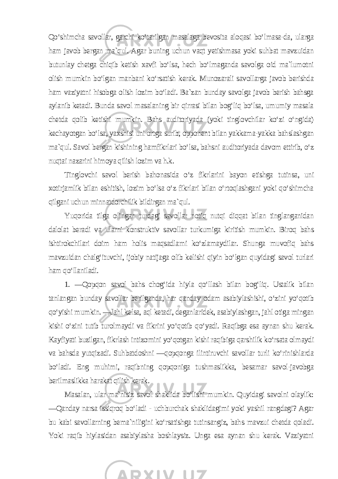 Qo‘shimcha savollar, garchi ko‘tarilgan masalaga bevosita aloqasi bo‘lmasa-da, ularga ham javob bergan ma`qul. Agar buning uchun vaqt yetishmasa yoki suhbat mavzuidan butunlay chetga chiqib ketish xavfi bo‘lsa, hech bo‘lmaganda savolga oid ma`lumotni olish mumkin bo‘lgan manbani ko‘rsatish kerak. Munozarali savollarga javob berishda ham vaziyatni hisobga olish lozim bo‘ladi. Ba`zan bunday savolga javob berish bahsga aylanib ketadi. Bunda savol masalaning bir qirrasi bilan bog‘liq bo‘lsa, umumiy masala chetda qolib ketishi mumkin. Bahs auditoriyada (yoki tinglovchilar ko‘zi o‘ngida) kechayotgan bo‘lsa, yaxshisi uni ortga surib, opponent bilan yakkama-yakka bahslashgan ma`qul. Savol bergan kishining hamfikrlari bo‘lsa, bahsni auditoriyada davom ettirib, o‘z nuqtai nazarini himoya qilish lozim va h.k. Tinglovchi savol berish bahonasida o‘z fikrlarini bayon etishga tutinsa, uni xotirjamlik bilan eshitish, lozim bo‘lsa o‘z fikrlari bilan o‘rtoqlashgani yoki qo‘shimcha qilgani uchun minnatdorchilik bildirgan ma`qul. Yuqorida tilga olingan turdagi savollar notiq nutqi diqqat bilan tinglanganidan dalolat beradi va ularni konstruktiv savollar turkumiga kiritish mumkin. Biroq bahs ishtirokchilari doim ham holis maqsadlarni ko‘zlamaydilar. Shunga muvofiq bahs mavzuidan chalg‘ituvchi, ijobiy natijaga olib kelishi qiyin bo‘lgan quyidagi savol turlari ham qo‘llaniladi. 1. ―Qopqon savol bahs chog‘ida hiyla qo‘llash bilan bog‘liq. Ustalik bilan tanlangan bunday savollar berilganda, har qanday odam asabiylashishi, o‘zini yo‘qotib qo‘yishi mumkin. ―Jahl kelsa, aql ketadi, deganlaridek, asabiylashgan, jahl otiga mingan kishi o‘zini tutib turolmaydi va fikrini yo‘qotib qo‘yadi. Raqibga esa aynan shu kerak. Kayfiyati buzilgan, fikrlash intizomini yo‘qotgan kishi raqibiga qarshilik ko‘rsata olmaydi va bahsda yutqizadi. Suhbatdoshni ―qopqonga ilintiruvchi savollar turli ko‘rinishlarda bo‘ladi. Eng muhimi, raqibning qopqoniga tushmaslikka, besamar savol-javobga berilmaslikka harakat qilish kerak. Masalan, ular ma`nisiz savol shaklida bo‘lishi mumkin. Quyidagi savolni olaylik: ―Qanday narsa issiqroq bo‘ladi - uchburchak shaklidagimi yoki yashil rangdagi? Agar bu kabi savollarning bema`niligini ko‘rsatishga tutinsangiz, bahs mavzui chetda qoladi. Yoki raqib hiylasidan asabiylasha boshlaysiz. Unga esa aynan shu kerak. Vaziyatni 