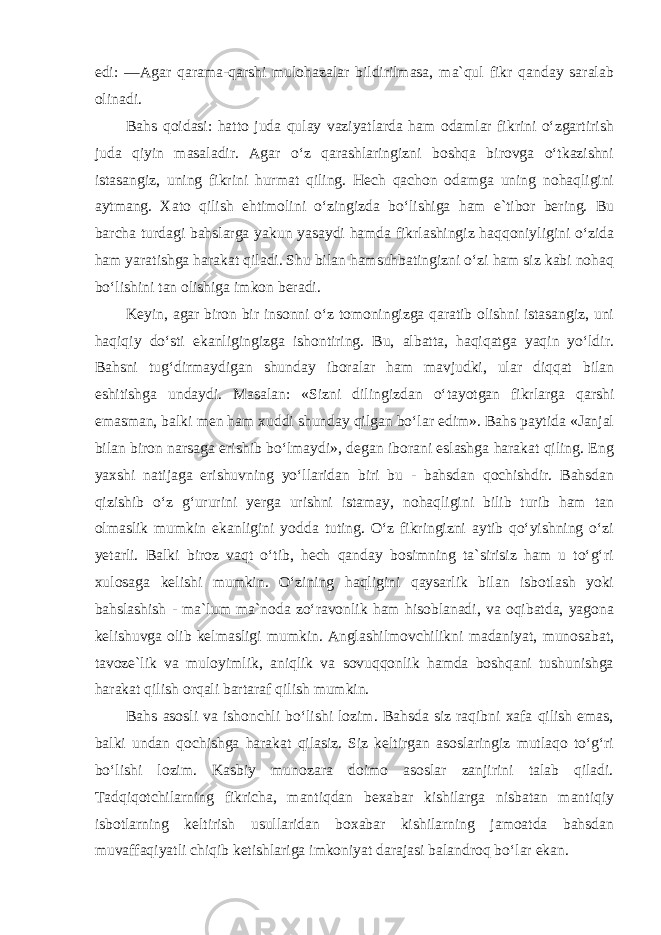 edi: ―Agar qarama-qarshi mulohazalar bildirilmasa, ma`qul fikr qanday saralab olinadi. Bahs qoidasi: hatto juda qulay vaziyatlarda ham odamlar fikrini o‘zgartirish juda qiyin masaladir. Agar o‘z qarashlaringizni boshqa birovga o‘tkazishni istasangiz, uning fikrini hurmat qiling. Hech qachon odamga uning nohaqligini aytmang. Xato qilish ehtimolini o‘zingizda bo‘lishiga ham e`tibor bering. Bu barcha turdagi bahslarga yakun yasaydi hamda fikrlashingiz haqqoniyligini o‘zida ham yaratishga harakat qiladi. Shu bilan hamsuhbatingizni o‘zi ham siz kabi nohaq bo‘lishini tan olishiga imkon beradi. Keyin, agar biron bir insonni o‘z tomoningizga qaratib olishni istasangiz, uni haqiqiy do‘sti ekanligingizga ishontiring. Bu, albatta, haqiqatga yaqin yo‘ldir. Bahsni tug‘dirmaydigan shunday iboralar ham mavjudki, ular diqqat bilan eshitishga undaydi. Masalan: «Sizni dilingizdan o‘tayotgan fikrlarga qarshi emasman, balki men ham xuddi shunday qilgan bo‘lar edim». Bahs paytida «Janjal bilan biron narsaga erishib bo‘lmaydi», degan iborani eslashga harakat qiling. Eng yaxshi natijaga erishuvning yo‘llaridan biri bu - bahsdan qochishdir. Bahsdan qizishib o‘z g‘ururini yerga urishni istamay, nohaqligini bilib turib ham tan olmaslik mumkin ekanligini yodda tuting. O‘z fikringizni aytib qo‘yishning o‘zi yetarli. Balki biroz vaqt o‘tib, hech qanday bosimning ta`sirisiz ham u to‘g‘ri xulosaga kelishi mumkin. O‘zining haqligini qaysarlik bilan isbotlash yoki bahslashish - ma`lum ma`noda zo‘ravonlik ham hisoblanadi, va oqibatda, yagona kelishuvga olib kelmasligi mumkin. Anglashilmovchilikni madaniyat, munosabat, tavoze`lik va muloyimlik, aniqlik va sovuqqonlik hamda boshqani tushunishga harakat qilish orqali bartaraf qilish mumkin. Bahs asosli va ishonchli bo‘lishi lozim. Bahsda siz raqibni xafa qilish emas, balki undan qochishga harakat qilasiz. Siz keltirgan asoslaringiz mutlaqo to‘g‘ri bo‘lishi lozim. Kasbiy munozara doimo asoslar zanjirini talab qiladi. Tadqiqotchilarning fikricha, mantiqdan bexabar kishilarga nisbatan mantiqiy isbotlarning keltirish usullaridan boxabar kishilarning jamoatda bahsdan muvaffaqiyatli chiqib ketishlariga imkoniyat darajasi balandroq bo‘lar ekan. 