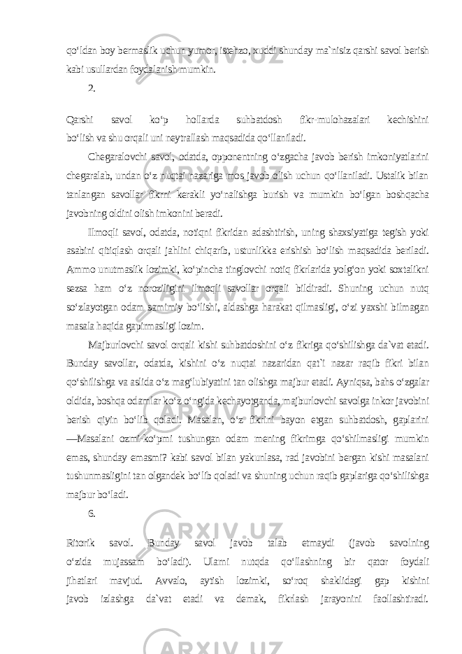 qo‘ldan boy bermaslik uchun yumor, istehzo, xuddi shunday ma`nisiz qarshi savol berish kabi usullardan foydalanish mumkin. 2. Qarshi savol ko‘p hollarda suhbatdosh fikr-mulohazalari kechishini bo‘lish va shu orqali uni neytrallash maqsadida qo‘llaniladi. Chegaralovchi savol, odatda, opponentning o‘zgacha javob berish imkoniyatlarini chegaralab, undan o‘z nuqtai nazariga mos javob olish uchun qo‘llaniladi. Ustalik bilan tanlangan savollar fikrni kerakli yo‘nalishga burish va mumkin bo‘lgan boshqacha javobning oldini olish imkonini beradi. Ilmoqli savol, odatda, notiqni fikridan adashtirish, uning shaxsiyatiga tegish yoki asabini qitiqlash orqali jahlini chiqarib, ustunlikka erishish bo‘lish maqsadida beriladi. Ammo unutmaslik lozimki, ko‘pincha tinglovchi notiq fikrlarida yolg‘on yoki soxtalikni sezsa ham o‘z noroziligini ilmoqli savollar orqali bildiradi. Shuning uchun nutq so‘zlayotgan odam samimiy bo‘lishi, aldashga harakat qilmasligi, o‘zi yaxshi bilmagan masala haqida gapirmasligi lozim. Majburlovchi savol orqali kishi suhbatdoshini o‘z fikriga qo‘shilishga da`vat etadi. Bunday savollar, odatda, kishini o‘z nuqtai nazaridan qat`i nazar raqib fikri bilan qo‘shilishga va aslida o‘z mag‘lubiyatini tan olishga majbur etadi. Ayniqsa, bahs o‘zgalar oldida, boshqa odamlar ko‘z o‘ngida kechayotganda, majburlovchi savolga inkor javobini berish qiyin bo‘lib qoladi. Masalan, o‘z fikrini bayon etgan suhbatdosh, gaplarini ―Masalani ozmi-ko‘pmi tushungan odam mening fikrimga qo‘shilmasligi mumkin emas, shunday emasmi? kabi savol bilan yakunlasa, rad javobini bergan kishi masalani tushunmasligini tan olgandek bo‘lib qoladi va shuning uchun raqib gaplariga qo‘shilishga majbur bo‘ladi. 6. Ritorik savol. Bunday savol javob talab etmaydi (javob savolning o‘zida mujassam bo‘ladi). Ularni nutqda qo‘llashning bir qator foydali jihatlari mavjud. Avvalo, aytish lozimki, so‘roq shaklidagi gap kishini javob izlashga da`vat etadi va demak, fikrlash jarayonini faollashtiradi. 