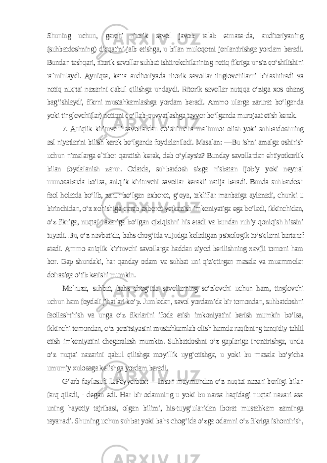 Shuning uchun, garchi ritorik savol javob talab etmasa-da, auditoriyaning (suhbatdoshning) diqqatini jalb etishga, u bilan muloqotni jonlantirishga yordam beradi. Bundan tashqari, ritorik savollar suhbat ishtirokchilarining notiq fikriga unsiz qo‘shilishini ta`minlaydi. Ayniqsa, katta auditoriyada ritorik savollar tinglovchilarni birlashtiradi va notiq nuqtai nazarini qabul qilishga undaydi. Ritorik savollar nutqqa o‘ziga xos ohang bag‘ishlaydi, fikrni mustahkamlashga yordam beradi. Ammo ularga zarurat bo‘lganda yoki tinglovchi(lar) notiqni qo‘llab-quvvatlashga tayyor bo‘lganda murojaat etish kerak. 7. Aniqlik kirituvchi savollardan qo‘shimcha ma`lumot olish yoki suhbatdoshning asl niyatlarini bilish kerak bo‘lganda foydalaniladi. Masalan: ―Bu ishni amalga oshirish uchun nimalarga e`tibor qaratish kerak, deb o‘ylaysiz? Bunday savollardan ehtiyotkorlik bilan foydalanish zarur. Odatda, suhbatdosh sizga nisbatan ijobiy yoki neytral munosabatda bo‘lsa, aniqlik kirituvchi savollar kerakli natija beradi. Bunda suhbatdosh faol holatda bo‘lib, zarur bo‘lgan axborot, g‘oya, takliflar manbaiga aylanadi, chunki u birinchidan, o‘z xohishiga qarab axborot yetkazish imkoniyatiga ega bo‘ladi, ikkinchidan, o‘z fikriga, nuqtai nazariga bo‘lgan qiziqishni his etadi va bundan ruhiy qoniqish hissini tuyadi. Bu, o‘z navbatida, bahs chog‘ida vujudga keladigan psixologik to‘siqlarni bartaraf etadi. Ammo aniqlik kirituvchi savollarga haddan ziyod berilishning xavfli tomoni ham bor. Gap shundaki, har qanday odam va suhbat uni qiziqtirgan masala va muammolar doirasiga o‘tib ketishi mumkin. Ma`ruza, suhbat, bahs chog‘ida savollarning so‘zlovchi uchun ham, tinglovchi uchun ham foydali jihatlari ko‘p. Jumladan, savol yordamida bir tomondan, suhbatdoshni faollashtirish va unga o‘z fikrlarini ifoda etish imkoniyatini berish mumkin bo‘lsa, ikkinchi tomondan, o‘z pozitsiyasini mustahkamlab olish hamda raqibning tanqidiy tahlil etish imkoniyatini chegaralash mumkin. Suhbatdoshni o‘z gaplariga inontirishga, unda o‘z nuqtai nazarini qabul qilishga moyillik uyg‘otishga, u yoki bu masala bo‘yicha umumiy xulosaga kelishga yordam beradi . G‘arb faylasufi L.Feyyerbax: ―Inson maymundan o‘z nuqtai nazari borligi bilan farq qiladi, - degan edi. Har bir odamning u yoki bu narsa haqidagi nuqtai nazari esa uning hayotiy tajribasi, olgan bilimi, his-tuyg‘ularidan iborat mustahkam zaminga tayanadi. Shuning uchun suhbat yoki bahs chog‘ida o‘zga odamni o‘z fikriga ishontirish, 