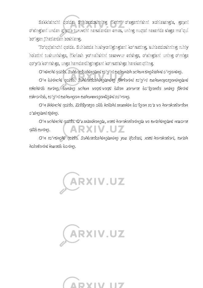 Sakkizinchi qoida. Suhbatdoshning fikrini o‘zgartirishni xohlasangiz, gapni o‘zingizni undan ajratib turuvchi narsalardan emas, uning nuqtai nazarida sizga ma`qul bo‘lgan jihatlardan boshlang. To‘qqizinchi qoida. Suhbatda hushyorligingizni ko‘rsating, suhbatdoshning ruhiy holatini tushunishga, fikrlash yo‘nalishini tasavvur etishga, o‘zingizni uning o‘rniga qo‘yib ko‘rishga, unga hamdardligingizni ko‘rsatishga harakat qiling. O‘ninchi qoida. Suhbatdoshingizni to‘g‘ri tushunish uchun tinglashni o‘rganing. O‘n birinchi qoida. Suhbatdoshingizning fikrlarini to‘g‘ri tushunayotganingizni tekshirib turing, buning uchun vaqti-vaqti bilan zarurat bo‘lganda uning fikrini takrorlab, to‘g‘ri tushungan-tushunmaganligini so‘rang. O‘n ikkinchi qoida. Ziddiyatga olib kelishi mumkin bo‘lgan so‘z va harakatlardan o‘zingizni tiying. O‘n uchinchi qoida. O‘z mimikangiz, xatti-harakatlaringiz va turishingizni nazorat qilib turing. O‘n to‘rtinchi qoida. Suhbatdoshingizning yuz ifodasi, xatti-harakatlari, turish holatlarini kuzatib boring . 