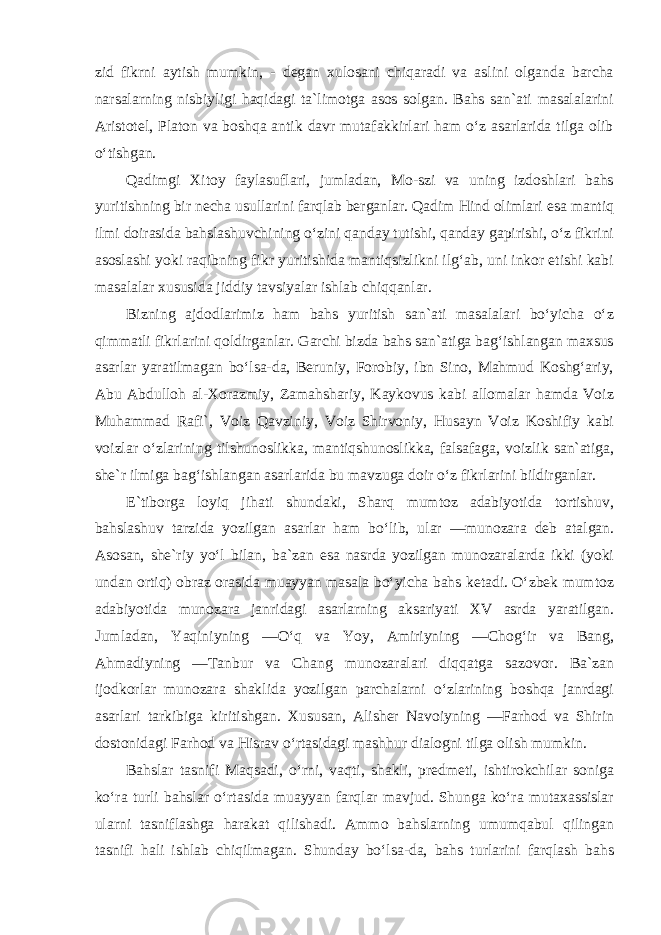 zid fikrni aytish mumkin, - degan xulosani chiqaradi va aslini olganda barcha narsalarning nisbiyligi haqidagi ta`limotga asos solgan. Bahs san`ati masalalarini Aristotel, Platon va boshqa antik davr mutafakkirlari ham o‘z asarlarida tilga olib o‘tishgan. Qadimgi Xitoy faylasuflari, jumladan, Mo-szi va uning izdoshlari bahs yuritishning bir necha usullarini farqlab berganlar. Qadim Hind olimlari esa mantiq ilmi doirasida bahslashuvchining o‘zini qanday tutishi, qanday gapirishi, o‘z fikrini asoslashi yoki raqibning fikr yuritishida mantiqsizlikni ilg‘ab, uni inkor etishi kabi masalalar xususida jiddiy tavsiyalar ishlab chiqqanlar. Bizning ajdodlarimiz ham bahs yuritish san`ati masalalari bo‘yicha o‘z qimmatli fikrlarini qoldirganlar. Garchi bizda bahs san`atiga bag‘ishlangan maxsus asarlar yaratilmagan bo‘lsa-da, Beruniy, Forobiy, ibn Sino, Mahmud Koshg‘ariy, Abu Abdulloh al-Xorazmiy, Zamahshariy, Kaykovus kabi allomalar hamda Voiz Muhammad Rafi`, Voiz Qavziniy, Voiz Shirvoniy, Husayn Voiz Koshifiy kabi voizlar o‘zlarining tilshunoslikka, mantiqshunoslikka, falsafaga, voizlik san`atiga, she`r ilmiga bag‘ishlangan asarlarida bu mavzuga doir o‘z fikrlarini bildirganlar. E`tiborga loyiq jihati shundaki, Sharq mumtoz adabiyotida tortishuv, bahslashuv tarzida yozilgan asarlar ham bo‘lib, ular ―munozara deb atalgan. Asosan, she`riy yo‘l bilan, ba`zan esa nasrda yozilgan munozaralarda ikki (yoki undan ortiq) obraz orasida muayyan masala bo‘yicha bahs ketadi. O‘zbek mumtoz adabiyotida munozara janridagi asarlarning aksariyati XV asrda yaratilgan. Jumladan, Yaqiniyning ―O‘q va Yoy, Amiriyning ―Chog‘ir va Bang, Ahmadiyning ―Tanbur va Chang munozaralari diqqatga sazovor. Ba`zan ijodkorlar munozara shaklida yozilgan parchalarni o‘zlarining boshqa janrdagi asarlari tarkibiga kiritishgan. Xususan, Alisher Navoiyning ―Farhod va Shirin dostonidagi Farhod va Hisrav o‘rtasidagi mashhur dialogni tilga olish mumkin. Bahslar tasnifi Maqsadi, o‘rni, vaqti, shakli, predmeti, ishtirokchilar soniga ko‘ra turli bahslar o‘rtasida muayyan farqlar mavjud. Shunga ko‘ra mutaxassislar ularni tasniflashga harakat qilishadi. Ammo bahslarning umumqabul qilingan tasnifi hali ishlab chiqilmagan. Shunday bo‘lsa-da, bahs turlarini farqlash bahs 