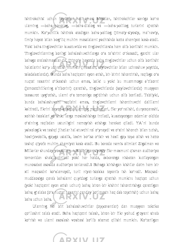 ishtirokchisi uchun foydadan holi emas. Masalan, ishtirokchilar soniga ko‘ra ularning ―bahs-monolog, ―bahs-dialog va ―bahs-polilog turlarini ajratish mumkin. Ko‘pchilik ishtirok etadigan bahs-polilog ijtimoiy-siyosiy, ma`naviy, ilmiy hayot bilan bog‘liq muhim masalalarni yechishda katta ahamiyat kasb etadi. Yoki bahs tinglovchilar kuzatuvida va tinglovchilarsiz ham olib borilishi mumkin. Tinglovchilarning borligi bahslashuvchilarga o‘z ta`sirini o‘tkazadi, garchi ular bahsga aralashmasalar-da, ijtimoiy hayotda bahs tinglovchilar uchun olib borilishi holatlarini ko‘p uchratish mumkin (masalan, saylovchilar bilan uchrashuv paytida, teledebatlarda). Bunda bahs haqiqatni ayon etish, bir-birini ishontirish, raqibga o‘z nuqtai nazarini o‘tkazish uchun emas, balki u yoki bu muammoga e`tiborni (jamoatchilikning e`tiborini) qaratish, tinglovchilarda (saylovchilarda) muayyan taassurot uyg‘otish, ularni o‘z tomoniga og‘dirish uchun olib boriladi. Tabiiyki, bunda bahslashuvchi raqibini emas, tinglovchilarni ishontiruvchi dalillarni keltiradi, fikrini bayon etishda ularning manfaatlari, fikr yo‘nalishi, dunyoqarashi, xohish-istaklari va sh.k. larga moslashishga intiladi, kuzatayotgan odamlar oldida o‘zining raqibdan ustunligini namoyish etishga harakat qiladi. YA`ni bunda psixologik va tashqi jihatlar hal etuvchi rol o‘ynaydi va o‘zini ishonch bilan tutish, hozirjavoblik, gapga ustalik, lozim bo‘lsa o‘tkir va hazil gap topa olish va hatto tashqi qiyofa muhim ahamiyat kasb etadi. Bu borada nemis olimlari Zigelman va Millerlar shunday yozadilar: ―Bildirilgan siyosiy fikr-mazmuni qisman auditoriya tomonidan shakllantiriladi yoki har holda, axborotga nisbatan kutilayotgan munosabat asosida auditoriya tanlanadi.1 Bahsga kirishgan kishilar doim ham bir xil maqsadni ko‘zlamaydi, turli niyat-istakka tayanib ish ko‘radi. Maqsad- muddaosiga qarab bahslarni quyidagi turlarga ajratish mumkin: haqiqat uchun (yoki haqiqatni ayon etish uchun) bahs; biron-bir kishini ishontirishga qaratilgan bahs; g‘alaba (o‘z nuqtai nazarini qanday bo‘lmasin haq deb toptirish) uchun bahs; bahs uchun bahs. Ularning har biri bahslashuvchilar (opponentlar) dan muayyan taktika qo‘llashni talab etadi. Bahs haqiqatni izlash, biron-bir fikr yohud g‘oyani sinab ko‘rish va ularni asoslash vositasi bo‘lib xizmat qilishi mumkin. Ko‘tarilgan 