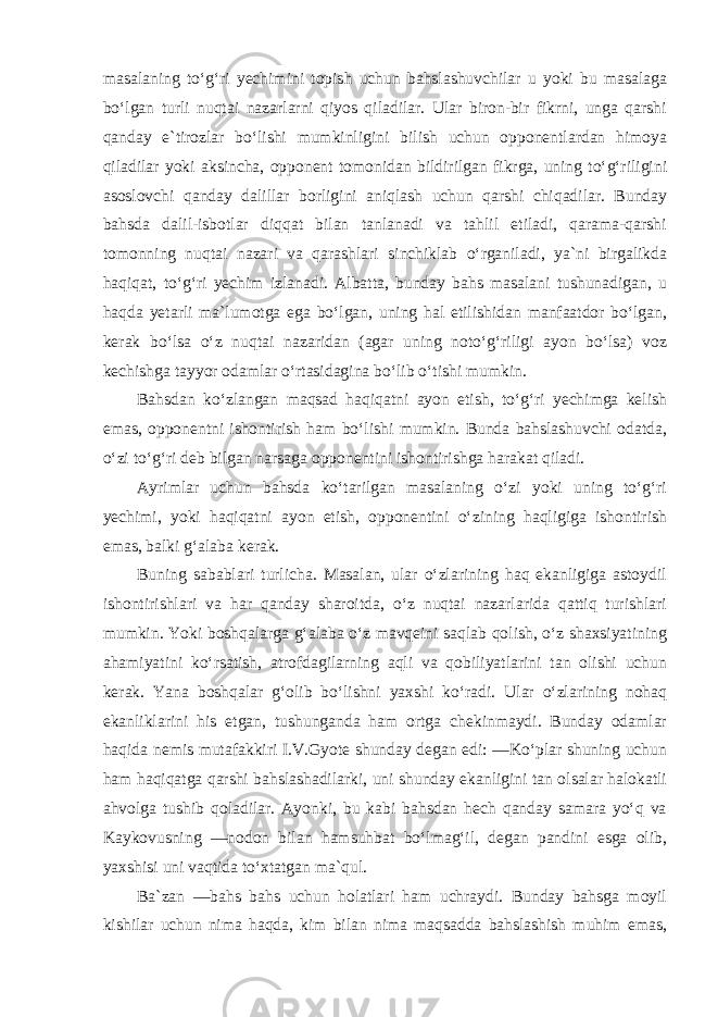 masalaning to‘g‘ri yechimini topish uchun bahslashuvchilar u yoki bu masalaga bo‘lgan turli nuqtai nazarlarni qiyos qiladilar. Ular biron-bir fikrni, unga qarshi qanday e`tirozlar bo‘lishi mumkinligini bilish uchun opponentlardan himoya qiladilar yoki aksincha, opponent tomonidan bildirilgan fikrga, uning to‘g‘riligini asoslovchi qanday dalillar borligini aniqlash uchun qarshi chiqadilar. Bunday bahsda dalil-isbotlar diqqat bilan tanlanadi va tahlil etiladi, qarama-qarshi tomonning nuqtai nazari va qarashlari sinchiklab o‘rganiladi, ya`ni birgalikda haqiqat, to‘g‘ri yechim izlanadi. Albatta, bunday bahs masalani tushunadigan, u haqda yetarli ma`lumotga ega bo‘lgan, uning hal etilishidan manfaatdor bo‘lgan, kerak bo‘lsa o‘z nuqtai nazaridan (agar uning noto‘g‘riligi ayon bo‘lsa) voz kechishga tayyor odamlar o‘rtasidagina bo‘lib o‘tishi mumkin. Bahsdan ko‘zlangan maqsad haqiqatni ayon etish, to‘g‘ri yechimga kelish emas, opponentni ishontirish ham bo‘lishi mumkin. Bunda bahslashuvchi odatda, o‘zi to‘g‘ri deb bilgan narsaga opponentini ishontirishga harakat qiladi. Ayrimlar uchun bahsda ko‘tarilgan masalaning o‘zi yoki uning to‘g‘ri yechimi, yoki haqiqatni ayon etish, opponentini o‘zining haqligiga ishontirish emas, balki g‘alaba kerak. Buning sabablari turlicha. Masalan, ular o‘zlarining haq ekanligiga astoydil ishontirishlari va har qanday sharoitda, o‘z nuqtai nazarlarida qattiq turishlari mumkin. Yoki boshqalarga g‘alaba o‘z mavqeini saqlab qolish, o‘z shaxsiyatining ahamiyatini ko‘rsatish, atrofdagilarning aqli va qobiliyatlarini tan olishi uchun kerak. Yana boshqalar g‘olib bo‘lishni yaxshi ko‘radi. Ular o‘zlarining nohaq ekanliklarini his etgan, tushunganda ham ortga chekinmaydi. Bunday odamlar haqida nemis mutafakkiri I.V.Gyote shunday degan edi: ―Ko‘plar shuning uchun ham haqiqatga qarshi bahslashadilarki, uni shunday ekanligini tan olsalar halokatli ahvolga tushib qoladilar. Ayonki, bu kabi bahsdan hech qanday samara yo‘q va Kaykovusning ―nodon bilan hamsuhbat bo‘lmag‘il, degan pandini esga olib, yaxshisi uni vaqtida to‘xtatgan ma`qul. Ba`zan ―bahs bahs uchun holatlari ham uchraydi. Bunday bahsga moyil kishilar uchun nima haqda, kim bilan nima maqsadda bahslashish muhim emas, 