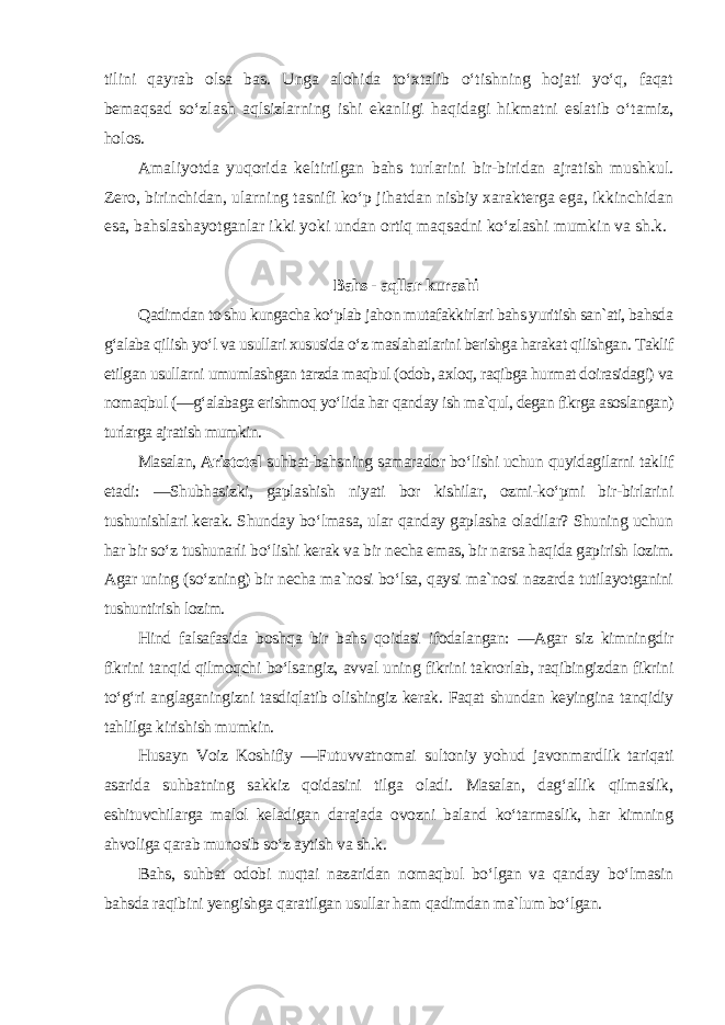 tilini qayrab olsa bas. Unga alohida to‘xtalib o‘tishning hojati yo‘q, faqat bemaqsad so‘zlash aqlsizlarning ishi ekanligi haqidagi hikmatni eslatib o‘tamiz, holos. Amaliyotda yuqorida keltirilgan bahs turlarini bir-biridan ajratish mushkul. Zero, birinchidan, ularning tasnifi ko‘p jihatdan nisbiy xarakterga ega, ikkinchidan esa, bahslashayotganlar ikki yoki undan ortiq maqsadni ko‘zlashi mumkin va sh.k. Bahs - aqllar kurashi Qadimdan to shu kungacha ko‘plab jahon mutafakkirlari bahs yuritish san`ati, bahsda g‘alaba qilish yo‘l va usullari xususida o‘z maslahatlarini berishga harakat qilishgan. Taklif etilgan usullarni umumlashgan tarzda maqbul (odob, axloq, raqibga hurmat doirasidagi) va nomaqbul (―g‘alabaga erishmoq yo‘lida har qanday ish ma`qul, degan fikrga asoslangan) turlarga ajratish mumkin. Masalan, Aristotel suhbat-bahsning samarador bo‘lishi uchun quyidagilarni taklif etadi: ―Shubhasizki, gaplashish niyati bor kishilar, ozmi-ko‘pmi bir-birlarini tushunishlari kerak. Shunday bo‘lmasa, ular qanday gaplasha oladilar? Shuning uchun har bir so‘z tushunarli bo‘lishi kerak va bir necha emas, bir narsa haqida gapirish lozim. Agar uning (so‘zning) bir necha ma`nosi bo‘lsa, qaysi ma`nosi nazarda tutilayotganini tushuntirish lozim. Hind falsafasida boshqa bir bahs qoidasi ifodalangan: ―Agar siz kimningdir fikrini tanqid qilmoqchi bo‘lsangiz, avval uning fikrini takrorlab, raqibingizdan fikrini to‘g‘ri anglaganingizni tasdiqlatib olishingiz kerak. Faqat shundan keyingina tanqidiy tahlilga kirishish mumkin. Husayn Voiz Koshifiy ―Futuvvatnomai sultoniy yohud javonmardlik tariqati asarida suhbatning sakkiz qoidasini tilga oladi. Masalan, dag‘allik qilmaslik, eshituvchilarga malol keladigan darajada ovozni baland ko‘tarmaslik, har kimning ahvoliga qarab munosib so‘z aytish va sh.k. Bahs, suhbat odobi nuqtai nazaridan nomaqbul bo‘lgan va qanday bo‘lmasin bahsda raqibini yengishga qaratilgan usullar ham qadimdan ma`lum bo‘lgan. 