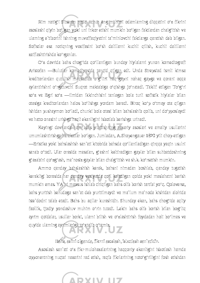 Rim notig‘i Sitseron notiq uchun eng muhimi odamlarning diqqatini o‘z fikrini asoslashi qiyin bo‘lgan yoki uni inkor etishi mumkin bo‘lgan faktlardan chalg‘itish va ularning e`tiborini ishning muvaffaqiyatini ta`minlovchi faktlarga qaratish deb bilgan. Sofistlar esa notiqning vazifasini bo‘sh dalillarni kuchli qilish, kuchli dalillarni zaiflashtirishda ko‘rganlar. O‘z davrida bahs chog‘ida qo‘llanilgan bunday hiylalarni yunon komediografi Aristofan ―Bulutlar komediyasida tanqid qilgan edi. Unda Strepsiad ismli kimsa kreditorlardan qutulish maqsadida o‘g‘lini haq gapni nohaq gapga va qorani oqqa aylantirishni o‘rgatuvchi Suqrot maktabiga o‘qishga jo‘natadi. Taklif etilgan To‘g‘ri so‘z va Egri so‘z ―ilmidan ikkinchisini tanlagan bola turli sofistik hiylalar bilan otasiga kreditorlardan halos bo‘lishga yordam beradi. Biroq ko‘p o‘tmay ota qilgan ishidan pushaymon bo‘ladi, chunki bola otasi bilan bahslashib qolib, uni do‘pposlaydi va hatto onasini urishga haqli ekanligini isbotlab berishga urinadi. Keyingi davrlarda ham bahs yuritishning nazariy asoslari va amaliy usullarini umumlashtirishga harakatlar bo‘lgan. Jumladan, A.Shopengauer 1820 yili chop etilgan ―Eristika yoki bahslashish san`ati kitobida bahsda qo‘llaniladigan qirqqa yaqin usulni sanab o‘tadi. Ular orasida masalan, g‘ashni keltiradigan gaplar bilan suhbatdoshning g‘azabini qo‘zg‘ash, ma`nosiz gaplar bilan chalg‘itish va sh.k. ko‘rsatish mumkin. Ammo qanday bahslashish kerak, bahsni nimadan boshlab, qanday tugatish kerakligi borasida har qanday vaziyatda qo‘l keladigan qoida yoki maslahatni berish mumkin emas. YA`ni maxsus ishlab chiqilgan bahs olib borish tartibi yo‘q. Qolaversa, bahs yuritish behudaga san`at deb yuritilmaydi va ma`lum ma`noda kishidan alohida iste`dodni talab etadi. Bahs bu aqllar kurashidir. Shunday ekan, bahs chog‘ida aqliy faollik, ijodiy yondashuv muhim o‘rin tutadi. Lekin bahs olib borish bilan bog‘liq ayrim qoidalar, usullar borki, ularni bilish va o‘zlashtirish foydadan holi bo‘lmas va quyida ularning ayrimlariga to‘xtalib o‘tamiz. Bahs, aslini olganda, fikrni asoslash, isbotlash san`atidir. Asoslash san`ati o‘z fikr-mulohazalarining haqqoniy ekanligini isbotlash hamda opponentning nuqtai nazarini rad etish, raqib fikrlarining noto‘g‘riligini fosh etishdan 