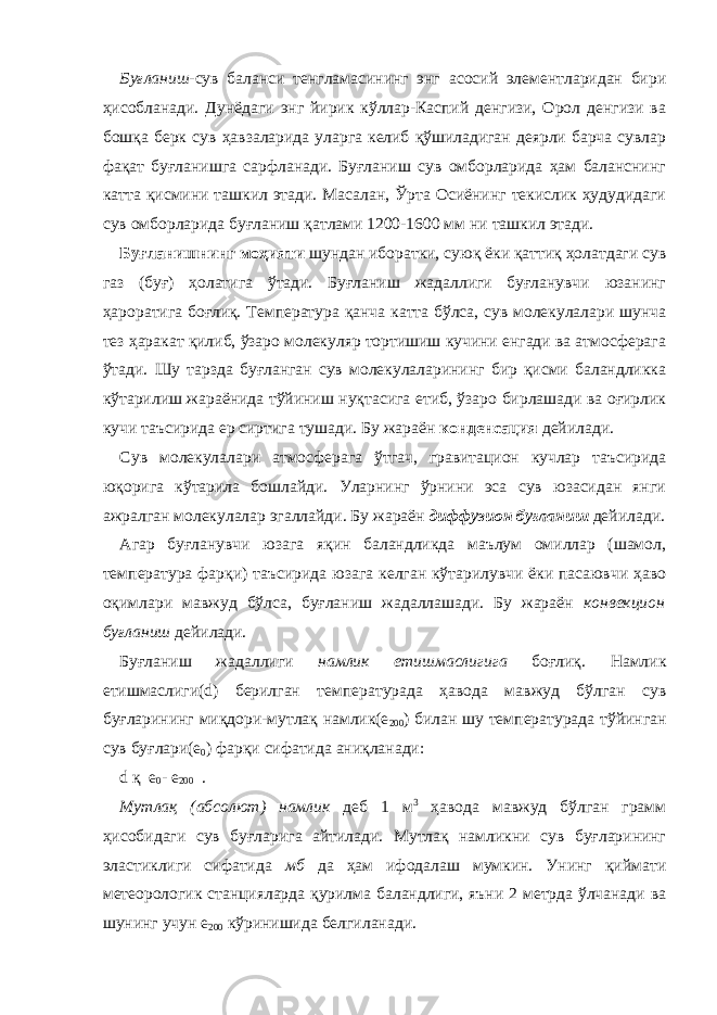 Буғланиш -сув баланси тенгламасининг энг асосий элементларидан бири ҳисобланади. Дунёдаги энг йирик кўллар-Каспий денгизи, Орол денгизи ва бошқа берк сув ҳавзаларида уларга келиб қўшиладиган деярли барча сувлар фақат буғланишга сарфланади. Буғланиш сув омборларида ҳам баланснинг катта қисмини ташкил этади. Масалан, Ўрта Осиёнинг текислик ҳудудидаги сув омборларида буғланиш қатлами 1200-1600 мм ни ташкил этади. Буғланишнинг моҳияти шундан иборатки, суюқ ёки қаттиқ ҳолатдаги сув газ (буғ) ҳолатига ўтади. Буғланиш жадаллиги буғланувчи юзанинг ҳароратига боғлиқ. Температура қанча катта бўлса, сув молекулалари шунча тез ҳаракат қилиб, ўзаро молекуляр тортишиш кучини енгади ва атмосферага ўтади. Шу тарзда буғланган сув молекулаларининг бир қисми баландликка кўтарилиш жараёнида тўйиниш нуқтасига етиб, ўзаро бирлашади ва оғирлик кучи таъсирида ер сиртига тушади. Бу жараён конденсация дейилади. Сув молекулалари атмосферага ўтгач, гравитацион кучлар таъсирида юқорига кўтарила бошлайди. Уларнинг ўрнини эса сув юзасидан янги ажралган молекулалар эгаллайди. Бу жараён диффузион буғланиш дейилади. Агар буғланувчи юзага яқин баландликда маълум омиллар (шамол, температура фарқи) таъсирида юзага келган кўтарилувчи ёки пасаювчи ҳаво оқимлари мавжуд бўлса, буғланиш жадаллашади. Бу жараён конвекцион буғланиш дейилади. Буғланиш жадаллиги намлик етишмаслигига боғлиқ. Намлик етишмаслиги( d ) берилган температурада ҳавода мавжуд бўлган сув буғларининг миқдори-мутлақ намлик(е 200 ) билан шу температурада тўйинган сув буғлари(е 0 ) фарқи сифатида аниқланади: d қ е 0 - е 200 . Мутлақ (абсолют) намлик деб 1 м 3 ҳавода мавжуд бўлган грамм ҳисобидаги сув буғларига айтилади. Мутлақ намликни сув буғларининг эластиклиги сифатида мб да ҳам ифодалаш мумкин. Унинг қиймати метеорологик станцияларда қурилма баландлиги, яъни 2 метрда ўлчанади ва шунинг учун е 200 кўринишида белгиланади. 