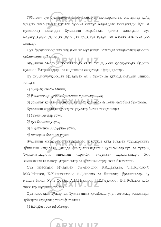 Тўйинган сув буғларининг эластиклиги(е 0 ) метеоро логик станцияда қайд этилган ҳаво температураси бўйича махсус жадвалдан аниқланади. Қор ва музликлар юзасидан буғланиш жараёнида қаттиқ ҳолатдаги сув молекулалари тўғридан-тўғри газ ҳолатига ўтади. Бу жараён возгонка деб аталади. Сув буғларининг қор қоплами ва музликлар юзасида конденсацияланиши сублимация дейилади. Буғланиш бевосита сув юзасидан ва ер сирти, яъни қуруқликдан бўлиши мумкин. Улар миқдори ва жадаллиги жиҳатидан фарқ қилади. Ер сирти-қуруқликдан бўладиган ялпи буғланиш қуйидагилардан ташкил топади: 1) тупроқдан буғланиш; 2) ўсимликлар орқали буғланиш-транспирация; 3) ўсимлик қоплами танасида ушлаб қолинган ёғинлар ҳисобига буғланиш. Буғланиш миқдори қуйидаги усуллар билан аниқланади: 1) буғлатгичлар усули; 2) сув баланси усули; 3) турбулент диффузия усули; 4) иссиқлик баланси усули. Буғланиш миқдорини аниқлашнинг юқорида қайд этилган усулларининг қўлланиш соҳалари, уларда фойдаланиладиган қурилмалар-сув ва тупроқ буғлатгичларини ишлатиш тартиби, уларнинг афзалликлари ёки камчиликлари махсус дарсликлар ва қўлланмаларда кенг ёритилган. C ув юзасидан бўладиган буғланишни Б.К.Давидов, С.Н.Крицкий, М.Ф.Менкел, К.И.Россинский, Б.Д.Зайков ва бошқалар ўрганганлар. Бу масала билан Ўрта Осиёда А.М.Никитин, Н.Е.Горелкин, В.Н.Рейзвих каби олимлар шуғулланганлар. Сув юзасидан бўладиган буғланишни ҳисоблаш учун олимлар томонидан қуйидаги ифодалар таклиф этилган: 1) Б.К.Давидов ифодалари: 