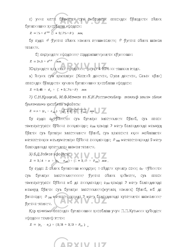 а) унча катта бўлмаган сув омборлари юзасидан бўладиган ойлик буғланишни ҳисоблаш ифодаси:, ) 125,0 1( 15 8,0 мм d Z     бу ерда: d -ўртача ойлик намлик етишмаслиги;  -ўртача ойлик шамол тезлиги. б ) юқоридаги ифоданинг соддалаштирилган кўриниши : . 5, 24 8,0 мм d Z   Юқоридаги ҳар икки ифоданинг фарқи 4-10% ни ташкил этади. в) йирик сув ҳавзалари (Каспий денгизи, Орол денгизи, Севан кўли) юзасидан бўладиган кунлик буғланишни ҳисоблаш ифодаси: . ) 125,0 1( 48,0 мм d Z в      2) С.Н.Крицкий, М.Ф.Менкел ва К.И.Россинскийлар таклиф этган ойлик буғланишни ҳисоблаш ифодаси: , 15,0 1 ) ( 900 200 0 мм e e n Z        бу ерда: е 0 -тўйинган сув буғлари эластиклиги бўлиб, сув юзаси температураси бўйича аниқланади; е 200 -ҳавода 2 метр баландликда мавжуд бўлган сув буғлари эластиклиги бўлиб, сув ҳавзасига яқин жойлашган метеостанция маълумотлари бўйича аниқланади;  900 -метеостанцияда 9 метр баландликда кузатилган шамол тезлиги. 3) Б.Д.Зайков ифодаси: , ) 72,0 1( ) ( 14,0 200 200 0 мм e e n Z         бу ерда: Z-ойлик буғланиш миқдори; n-ойдаги кунлар сони; е 0 - тўйинган сув буғлари эластиклигининг ўртача ойлик қиймати, сув юзаси температураси бўйича мб да аниқланади; е 200 -ҳавода 2 метр баландликда мавжуд бўлган сув буғлари эластиклиги(мутлақ намлик) бўлиб, мб да ўлчанади;  200 -метеостанцияда 2 метр баландликда кузатилган шамолнинг ўртача тезлиги. Қор қоплами юзасидан буғланишни ҳисоблаш учун П.П.Кузьмин қуйидаги ифодани таклиф этган: ) 10,0 18,0( ) ( 10 2      e e Z n , 