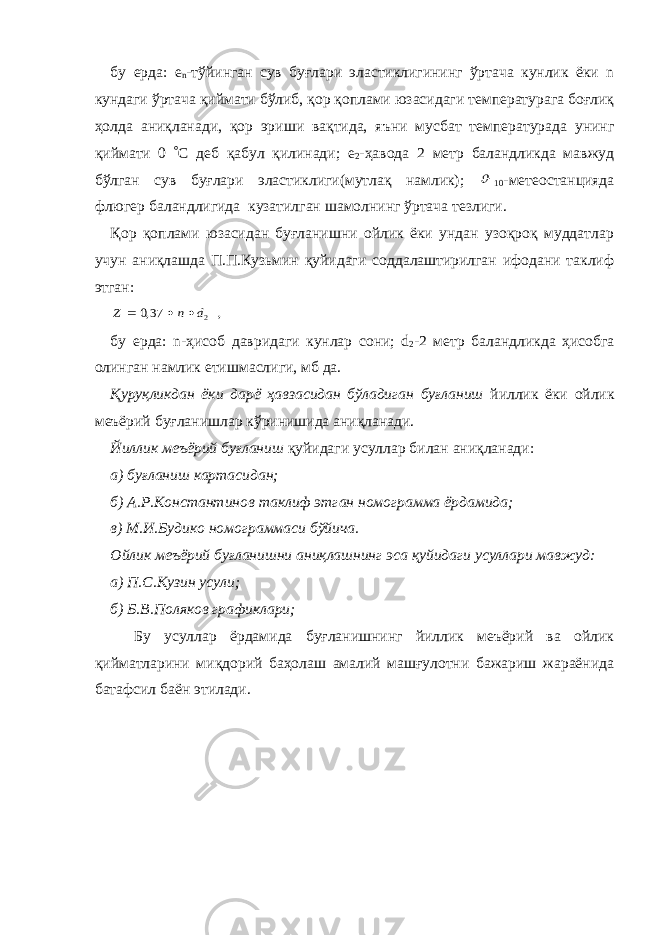 бу ерда: е n -тўйинган сув буғлари эластиклигининг ўртача кунлик ёки n кундаги ўртача қиймати бўлиб, қор қоплами юзасидаги температурага боғлиқ ҳолда аниқланади, қор эриши вақтида, яъни мусбат температурада унинг қиймати 0  С деб қабул қилинади; е 2 -ҳавода 2 метр баландликда мавжуд бўлган сув буғлари эластиклиги(мутлақ намлик);  10 -метеостанцияда флюгер баландлигида кузатилган шамолнинг ўртача тезлиги. Қор қоплами юзасидан буғланишни ойлик ёки ундан узоқроқ муддатлар учун аниқлашда П.П.Кузьмин қуйидаги соддалаштирилган ифодани таклиф этган: , 37,0 2d n Z    бу ерда: n-ҳисоб давридаги кунлар сони; d 2 -2 метр баландликда ҳисобга олинган намлик етишмаслиги, мб да. Қуруқликдан ёки дарё ҳавзасидан бўладиган буғланиш йиллик ёки ойлик меъёрий буғланишлар кўринишида аниқланади. Йиллик меъёрий буғланиш қуйидаги усуллар билан аниқланади : а) буғланиш картасидан; б) А.Р.Константинов таклиф этган номограмма ёрдамида; в) М.И.Будико номограммаси бўйича. Ойлик меъёрий буғланишни аниқлашнинг эса қуйидаги усуллари мавжуд: а) П.С.Кузин усули; б) Б.В.Поляков графиклари; Бу усуллар ёрдамида буғланишнинг йиллик меъёрий ва ойлик қийматларини миқдорий баҳолаш амалий машғулотни бажариш жараёнида батафсил баён этилади. 