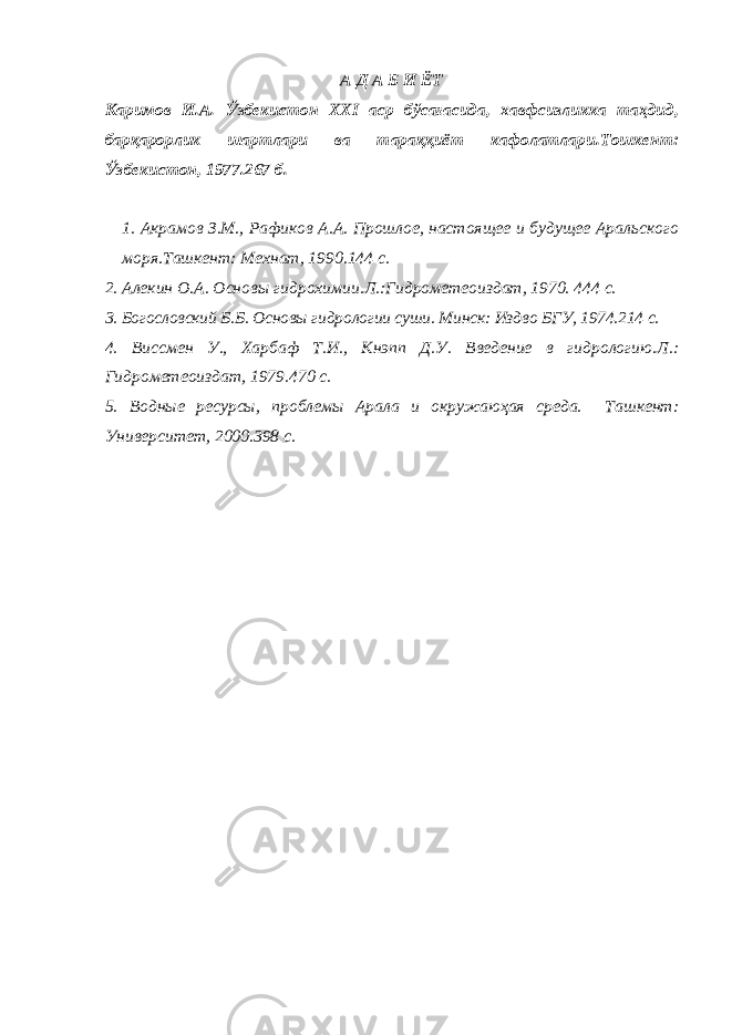 А Д А Б И ЁТ Каримов И.А. Ўзбекистон XXI аср бўсағасида, хавфсизликка таҳдид, барқарорлик шартлари ва тараққиёт кафолатлари. Тошкент: Ўзбекистон, 1977. 267 б. 1. Акрамов З.М., Рафиков А.А. Прошлое, настоящее и будущее Аральского моря. Ташкент: Мехнат, 1990. 144 с. 2. Алекин О.А. Основы гидрохимии. Л.:Гидрометеоиздат, 1970. 444 с. 3. Богословский Б.Б. Основы гидрологии суши. Минск: Изд во БГУ, 1974. 214 с. 4. Виссмен У., Харбаф Т.И., Кнэпп Д.У. Введение в гидрологию. Л.: Гидрометеоиздат, 1979. 470 с. 5. Водные ресурсы, проблемы Арала и окружаюҳая среда. Ташкент: Университет, 2000. 398 с. 