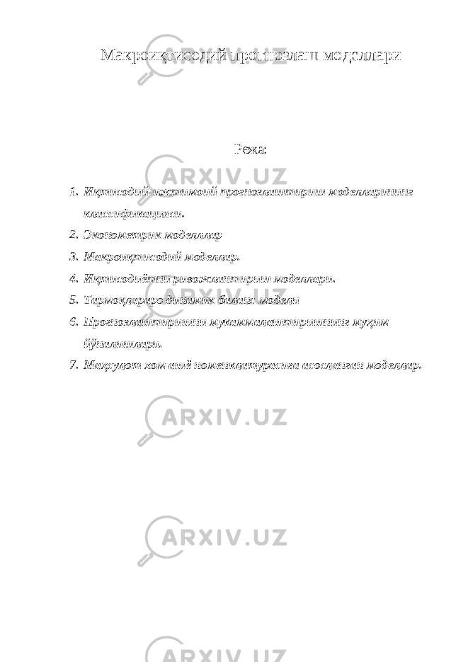 Макроиқтисодий прогнозлаш моделлари Режа: 1. Иқтисодий-ижтимоий прогнозлаштириш моделларининг классификацияси. 2. Эконометрик моделллар 3. Макроиқтисодий моделлар. 4. Иқтисодиётни ривожлантириш моделлари. 5. Тармоқлараро динамик баланс модели 6. Прогнозлаштиришни мукаммалаштиришнинг муҳим йўналишлари. 7. Маҳсулот хом ашё номенклатурасига асосланган моделлар. 