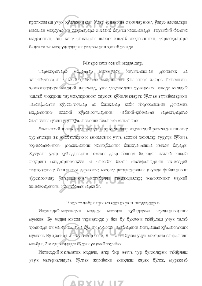 прогнозлаш учун қўлланилади. Улар ёрдамида оқимларнинг, ўзаро алоқалари масалан маҳсулотни соҳалараро етказиб бериш изоҳланади. Таркибий-баланс моделининг энг кенг тарқалган шакли ишлаб чиқаришнинг тармоқлараро баланси ва маҳсулотларни тақсимлаш ҳисобланади. Макроиқтисодий моделлар. Тармоқлараро моделлар мажмуаси йириклашган динамик ва кенгайтирилган табиий-қийматли моделларни ўзи ичига олади. Тизимнинг ҳамжиҳатлиги миллий даромад, уни тақсимлаш тузилмаси ҳамда моддий ишлаб чиқариш тармоқларининг сармоя қўйилмаларга бўлган эҳтиёжларини тавсифловчи кўрсаткичлар ва бошқалар каби йириклашган динамик моделининг асосий кўрсаткичларнинг табиий-қийматли тармоқлараро балансини тузиш учун қўлланилиши билан таъминланади. Замонавий динамик тармоқлараро моделлар иқтисодий ривожланишнинг суръатлари ва нисбатларини аниқловчи учта асосий омиллар гуруҳи бўйича иқтисодиётнинг ривожланиш истиқболини башоратлашга имкон беради . Хусусан улар қуйидагилар : режали давр бошига йиғилган асосий ишлаб чиқариш фондларнимиқёси ва таркиби билан тавсифланадиган иқтисодий салоҳиятнинг бошланғич даражаси ; меҳнат ресурсларидан унумли фойдаланиш кўрсаткичлар ўзгаришининг истиболли тенденциялар ; жамиятнинг якуний эҳтиёжларининг истиқболли таркиби . Иқтисодиётни ривожлантириш моделлари. Иқтисодий-математик модели масалан қуйидагича ифодаланилиши мумкин . Бу модел мисол тариқасида у ёки бу буюмни тайёрлаш учун талаб қилинадиган материалларга бўлган прогноз талабларини аниқлашда қўлланилиши мумкин. Бу ҳолатда X - буюмлар сони, a – битта буюм учун материал сарфланиш меъёри, Z -материалларга бўлган умумий эҳтиёжи. Иқтисодий-математик модели, агар бир нечта тур буюмларни тайёрлаш учун материалларга бўлган эҳтиёжни аниқлаш керак бўлса, мураккаб 