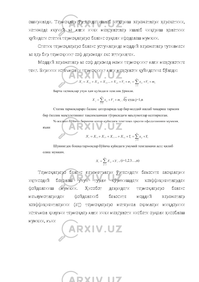 оширилади. Тармоқлар ўртасида ишлаб чиқариш харажатлари ҳаракатини, натижада якуний ва ялпи ички маҳсулотлар ишлаб чиқариш ҳолатини қуйидаги статик тармоқлараро баланс орқали ифодалаш мумкин. Статик тармоқлараро баланс устунларида моддий харажатлар тузилмаси ва ҳар бир тармоқнинг соф даромади акс эттирилган. Моддий харажатлар ва соф даромад жами тармоқнинг ялпи маҳсулотига тенг. Биринчи истеъмолчи тармоқнинг ялпи маҳсулоти қуйидагича бўлади: Тармоқлараро баланс параметрлари ўртасидаги бевосита алоқаларни иқтисодий баҳолаш учун турли кўринишдаги коэффициентлардан фойдаланиш мумкин. Ҳисобот давридаги тармоқлараро баланс маълумотларидан фойдаланиб бевосита моддий харажатлар коэффициентларини ( aij ) тармоқлараро материал оқимлари миқдорини истеъмол қилувчи тармоқлар ялпи ички маҳсулоти нисбати орқали ҳисоблаш мумкин, яъни 