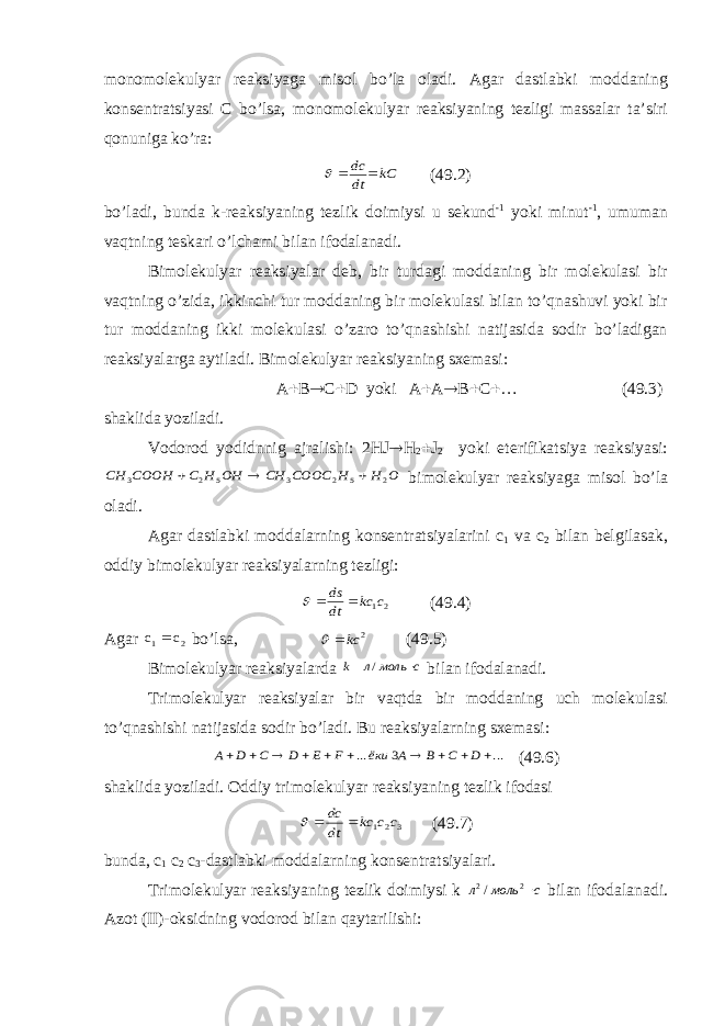 monomolekulyar reaksiyaga misol bo’la oladi. Agar dastlabki moddaning konsentratsiyasi C bo’lsa, monomolekulyar reaksiyaning tezligi massalar ta’siri qonuniga ko’ra:kС dt dc    (49.2) bo’ladi, bunda k-reaksiyaning tezlik doimiysi u sekund -1 yoki minut -1 , umuman vaqtning teskari o’lchami bilan ifodalanadi. Bimolekulyar reaksiyalar deb, bir turdagi moddaning bir molekulasi bir vaqtning o’zida, ikkinchi tur moddaning bir molekulasi bilan to’qnashuvi yoki bir tur moddaning ikki molekulasi o’zaro to’qnashishi natijasida sodir bo’ladigan reaksiyalarga aytiladi. Bimolekulyar reaksiyaning sxemasi: A  B  C  D yoki A  A  B  C  … (49.3) shaklida yoziladi. Vodorod yodidnnig ajralishi: 2HJ  H 2  J 2 yoki eterifikatsiya reaksiyasi: O H H COOC CH OH H C COOH CH 2 5 2 3 5 2 3    bimolekulyar reaksiyaga misol bo’la oladi. Agar dastlabki moddalarning konsentratsiyalarini c 1 va c 2 bilan belgilasak, oddiy bimolekulyar reaksiyalarning tezligi: 21c kc dt ds    (49.4) Agar  c c bo’lsa, 2 kc  (49.5) Bimolekulyar reaksiyalarda с моль л k  / bilan ifodalanadi. Т rimolekulyar reaksiyalar bir vaqtda bir moddaning uch molekulasi to’qnashishi natijasida sodir bo’ladi. Bu reaksiyalarning sxemasi: ... 3 ...           D C B A ёки F E D C D А (49.6) shaklida yoziladi. Oddiy trimolekulyar reaksiyaning tezlik ifodasi 3 21 c c kc dt dc    (49.7) bunda, c 1 c 2 c 3 -dastlabki moddalarning konsentratsiyalari. Т rimolekulyar reaksiyaning tezlik doimiysi k смольл 22 / bilan ifodalanadi. Azot (II)-oksidning vodorod bilan qaytarilishi: 