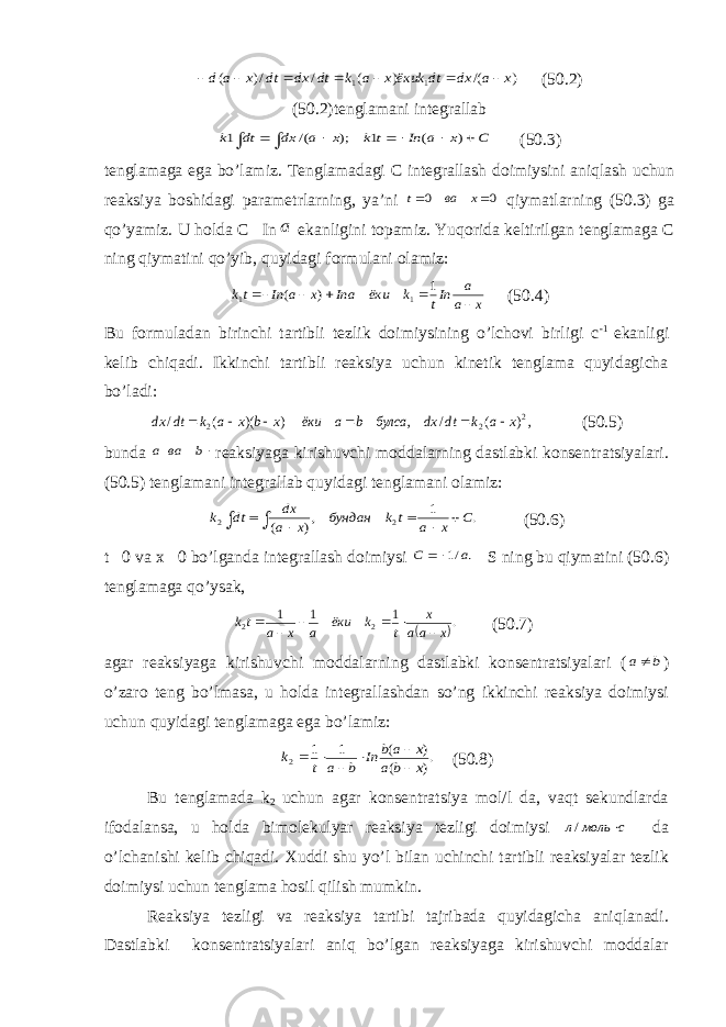 ) /( ) ( / /) ( 1 1 x a dx dt ёкиkx a k dt dx dt x a d        (50.2) (50.2)tenglamani integrallab         C x a In t k x a dx dt k ) ( 1 ); /( 1 (50.3) tenglamaga ega bo’lamiz. Т englamadagi C integrallash doimiysini aniqlash uchun reaksiya boshidagi parametrlarning, ya’ni 0 0   x ва t qiymatlarning (50.3) ga qo’yamiz. U holda C  In a ekanligini topamiz. Yuqorida keltirilgan tenglamaga C ning qiymatini qo’yib, quyidagi formulani olamiz: x a a Int k ёки Ina x a In tk      1 ) ( 1 1 (50.4) Bu formuladan birinchi tartibli tezlik doimiysining o’lchovi birligi c -1 ekanligi kelib chiqadi. Ikkinchi tartibli reaksiya uchun kinetik tenglama quyidagicha bo’ladi: ,) ( / , ) )( ( / 2 2 2 x a k dt dx булса b a ёки x b x a k dt dx       (50.5) bunda b ва a reaksiyaga kirishuvchi moddalarning dastlabki konsentratsiyalari. (50.5) tenglamani integrallab quyidagi tenglamani olamiz:        . 1 ,) ( 2 2 C x a t k бундан x a dx dt k (50.6) t  0 va x  0 bo’lganda integrallash doimiysi . /1 а С  S ning bu qiymatini (50.6) tenglamaga qo’ysak,  . 1 1 1 2 2 x aa x t k ёки a x a tk       (50.7) agar reaksiyaga kirishuvchi moddalarning dastlabki konsentratsiyalari ( b a ) o’zaro teng bo’lmasa, u holda integrallashdan so’ng ikkinchi reaksiya doimiysi uchun quyidagi tenglamaga ega bo’lamiz: .) ( ) ( 1 1 2 x b a x a b In b a t k       (50.8) Bu tenglamada k 2 uchun agar konsentratsiya mol/l da, vaqt sekundlarda ifodalansa, u holda bimolekulyar reaksiya tezligi doimiysi с моль л  / da o’lchanishi kelib chiqadi. Х uddi shu yo’l bilan uchinchi tartibli reaksiyalar tezlik doimiysi uchun tenglama hosil qilish mumkin. Reaksiya tezligi va reaksiya tartibi tajribada quyidagicha aniqlanadi. Dastlabki konsentratsiyalari aniq bo’lgan reaksiyaga kirishuvchi moddalar 