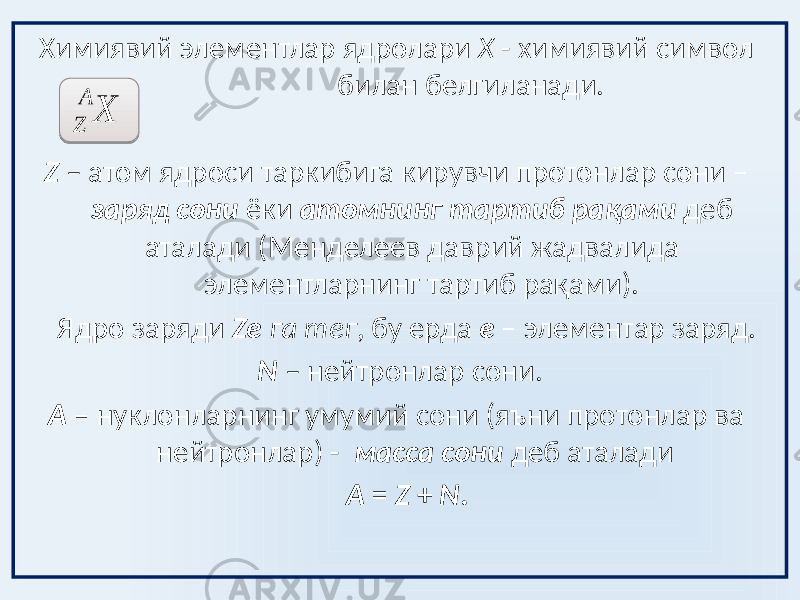 Химиявий элементлар ядролари X - химиявий символ билан белгиланади. Z – атом ядроси таркибига кирувчи протонлар сони – заряд сони ёки атомнинг тартиб рақами деб аталади (Менделеев даврий жадвалида элементларнинг тартиб рақами). Ядро заряди Ze га тег , бу ерда e – элементар заряд. N – нейтронлар сони. A – нуклонларнинг умумий сони (яъни протонлар ва нейтронлар) - масса сони деб аталади A = Z + N . X A Z 