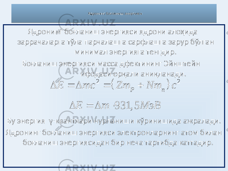 Ядронинг боғланиш энергияси Ядронинг боғланиш энергияси ядрони алоҳида заррачаларга тўла парчалашга сарфлашга зарур бўлган минимал энергияга тенгдир. Боғланиш энергияси масса дфектининг Эйнштейн ифодаси орқали аниқланади. Бу энергия γ -квантлари нурланиши кўринишида ажралади. Ядронинг боғланиш энергияси электронларнинг атом билан боғланиш энергиясидан бир неча тартибда каттадир.   2 2 P n E mc Zm Nm c     931, 5 E m M эВ   07 