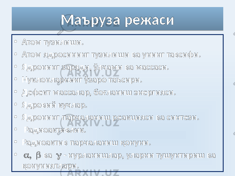 Маъруза режаси • Атом тузилиши. • Атом ядросининг тузилиши ва унинг тавсифи. • Ядронинг заряди, ўлчами ва массаси. • Нуклонларнинг ўзаро таъсири. • Дефект массалар, боғланиш энергияси. • Ядровий кучлар. • Ядронинг парчаланиш реакцияси ва синтези. • Радиоактивлик. • Радиоактив парчаланиш қонуни. •  ва  - нурланишлар, уларни тушунтириш ва қонуниятлари.05 