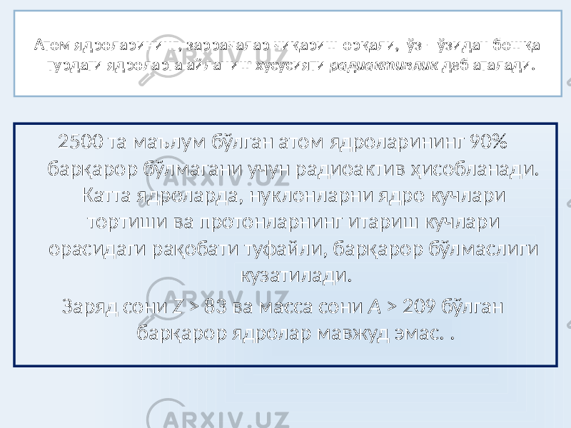 Атом ядроларининг, заррачалар чиқариш орқали, ўз – ўзидан бошқа турдаги ядроларга айланиш хусусияти радиактивлик деб аталади. 2500 та маълум бўлган атом ядроларининг 90% барқарор бўлмагани учун радиоактив ҳисобланади. Катта ядроларда, нуклонларни ядро кучлари тортиши ва протонларнинг итариш кучлари орасидаги рақобати туфайли, барқарор бўлмаслиги кузатилади. Заряд сони Z > 83 ва масса сони A > 209 бўлган барқарор ядролар мавжуд эмас. . 
