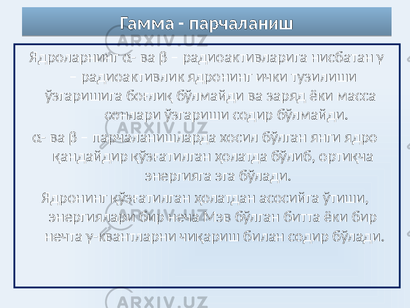 Гамма - парчаланиш Ядроларнинг α- ва β – радиоактивларига нисбатан γ – радиоактивлик ядронинг ички тузилиши ўзгаришига боғлиқ бўлмайди ва заряд ёки масса сонлари ўзгариши содир бўлмайди. α- ва β – парчаланишларда хосил бўлган янги ядро қандайдир қўзғатилган ҳолатда бўлиб, ортиқча энергияга эга бўлади. Ядронинг қўзғатилган ҳолатдан асосийга ўтиши, энергиялари бир неча Мэв бўлган битта ёки бир нечта γ-квантларни чиқариш билан содир бўлади. 45 
