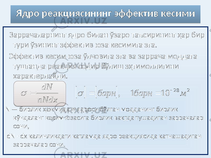 Ядро реакциясининг эффектив кесими Заррачаларнинг ядро билан ўзаро таъсирининг ҳар бир тури ўзининг эффектив юза кесимига эга. Эффектив кесим юза ўлчовига эга ва заррача моддага тушганда реакция содир бўлиш эҳтимоллигини характерлайди. N — бирлик ҳажмида n ядроси бўлган модданинг бирлик кўндаланг кесим юзасига бирлик вақтда тушадиган заррачалар сони, dN - dx қалинликдаги қатламда ядро реакциясида қатнашадиган заррачалар сони. nNdx dN       2 28 10 1 , м барн барн     07 
