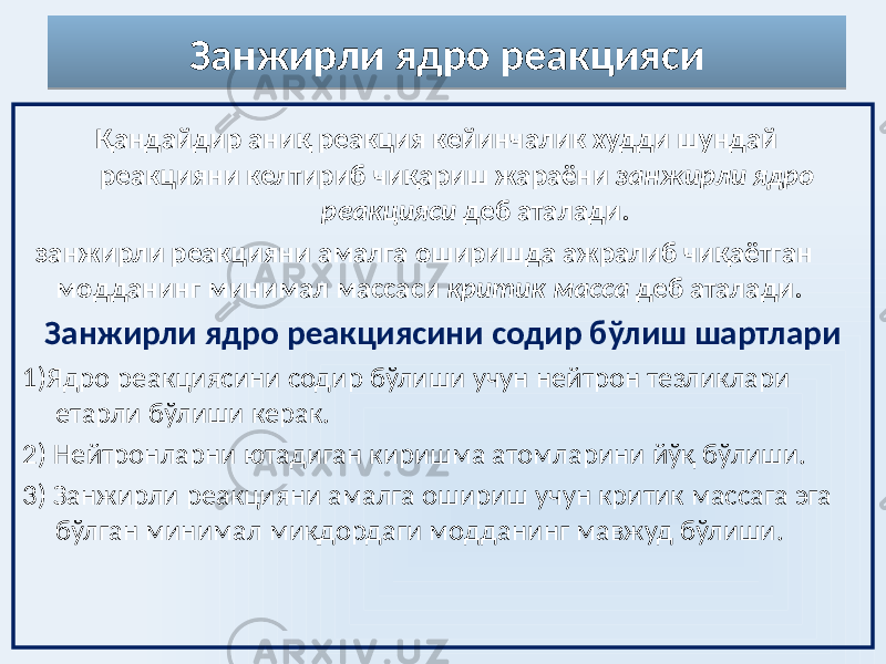 Занжирли ядро реакцияси Қандайдир аниқ реакция кейинчалик худди шундай реакцияни келтириб чиқариш жараёни занжирли ядро реакцияси деб аталади. занжирли реакцияни амалга оширишда ажралиб чиқаётган модданинг минимал массаси критик масса деб аталади. Занжирли ядро реакциясини содир бўлиш шартлари 1)Ядро реакциясини содир бўлиши учун нейтрон тезликлари етарли бўлиши керак. 2) Нейтронларни ютадиган киришма атомларини йўқ бўлиши. 3) Занжирли реакцияни амалга ошириш учун критик массага эга бўлган минимал миқдордаги модданинг мавжуд бўлиши. 0D 