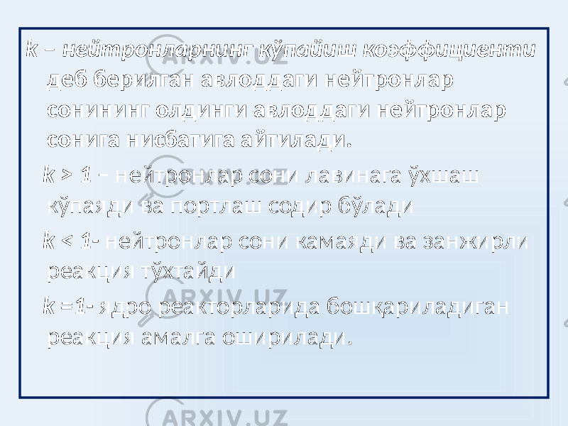 k – нейтронларнинг кўпайиш коэффициенти деб берилган авлоддаги нейтронлар сонининг олдинги авлоддаги нейтронлар сонига нисбатига айтилади. k > 1 – нейтронлар сони лавинага ўхшаш кўпаяди ва портлаш содир бўлади k < 1- нейтронлар сони камаяди ва занжирли реакция тўхтайди k =1- ядро реакторларида бошқариладиган реакция амалга оширилади. 