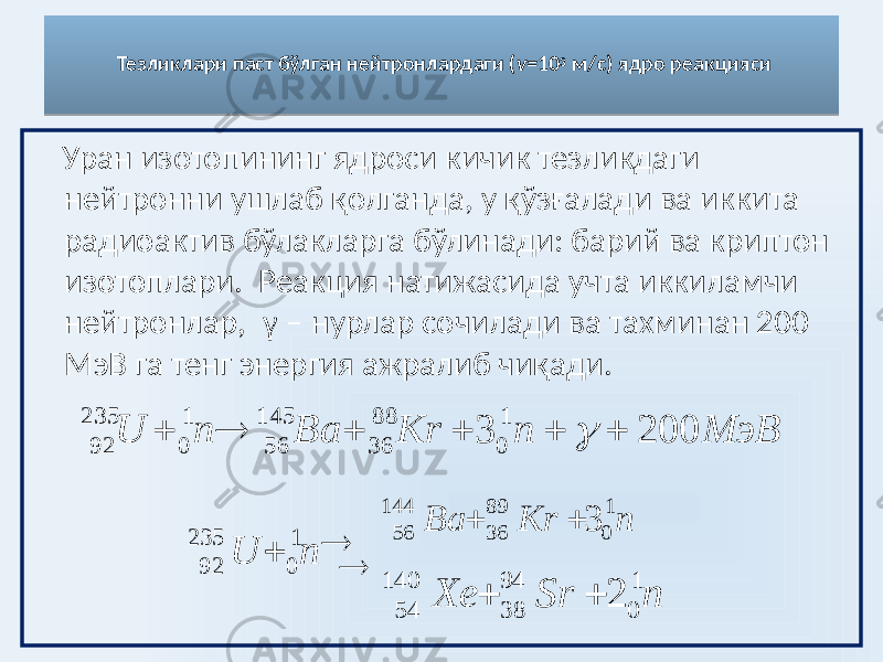 Тезликлари паст бўлган нейтронлардаги ( v= 10 3 м/c) ядро реакцияси Уран изотопининг ядроси кичик тезликдаги нейтронни ушлаб қолганда, у қўзғалади ва иккита радиоактив бўлакларга бўлинади: барий ва криптон изотоплари. Реакция натижасида учта иккиламчи нейтронлар, γ – нурлар сочилади ва тахминан 200 МэВ га тенг энергия ажралиб чиқади. nU 1 0235 92   nKrBa 1 089 36144 56 3 nSrXe 1 094 38140 54 2 МэВ n Kr Ba n U 200 3 1 0 88 36 145 56 1 0 235 92       03 2F 34 37 01 