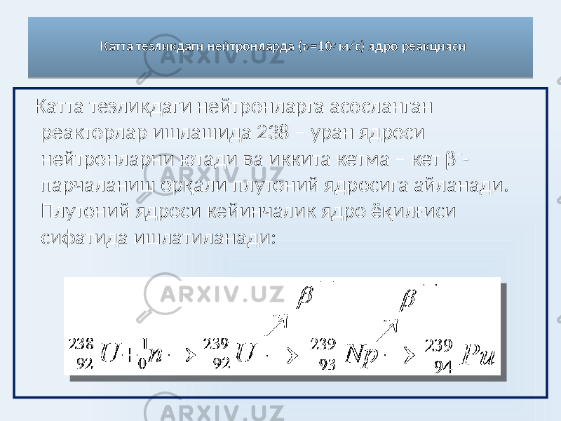 Катта тезликдаги нейтронларда ( v = 10 7 м/c) ядро реакцияси Катта тезликдаги нейтронларга асосланган реакторлар ишлашида 238 – уран ядроси нейтронларни ютади ва иккита кетма – кет β – - парчаланиш орқали плутоний ядросига айланади. Плутоний ядроси кейинчалик ядро ёқилғиси сифатида ишлатиланади: 0E 01 2E 3436 47 01 