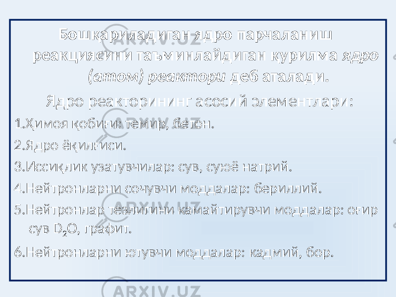  Бошқариладиган ядро парчаланиш реакциясини таъминлайдиган қурилма ядро (атом) реактори деб аталади. Ядро реакторининг асосий элементлари: 1.Ҳимоя қобиғи: темир, бетон. 2.Ядро ёқилғиси. 3.Иссиқлик узатувчилар: сув, суюё натрий. 4.Нейтронларни сочувчи моддалар: бериллий. 5.Нейтронлар тезлигини камайтирувчи моддалар: оғир сув D 2 O, графит. 6.Нейтронларни ютувчи моддалар: кадмий, бор. 