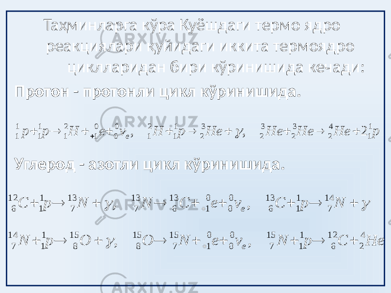  Таҳминларга кўра Қуёшдаги термо ядро реакциялари қуйидаги иккита термоядро циклларидан бири кўринишида кечади: Протон - протонли цикл кўринишида. Углерод - азотли цикл кўринишида.p He He He He p H v e H p p e 1 1 4 2 3 2 3 2 3 2 1 1 2 1 0 0 0 1 2 1 1 1 1 1 2 , ,             He С p N v e N O O p N N p C v e C N N p С e e 4 2 12 6 1 1 15 7 0 0 0 1 15 7 15 8 15 8 1 1 14 7 14 7 1 1 13 6 0 0 0 1 13 6 13 7 13 7 1 1 12 6 , , , ,                        