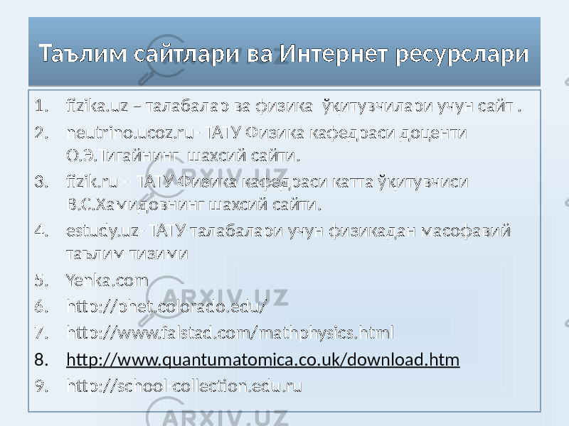 Таълим сайтлари ва Интернет ресурслари 1. fizika.uz – талабалар ва физика ўқитувчилари учун сайт . 2. neutrino.ucoz.ru- ТАТУ Физика кафедраси доценти О.Э.Тигайнинг шахсий сайти. 3. fizik.ru - ТАТУ Физика кафедраси катта ўқитувчиси В.С.Хамидовнинг шахсий сайти. 4. estudy.uz- ТАТУ талабалари учун физикадан масофавий таълим тизими 5. Yenka.com 6. http://phet.colorado.edu/ 7. http://www.falstad.com/mathphysics.html 8. http://www.quantumatomica.co.uk/download.htm 9. http://school-collection.edu.ru03 