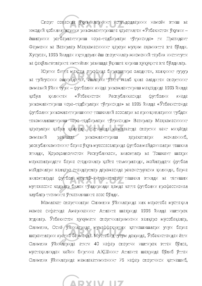 Спорт соҳасида ўқувчиларнинг истеъдодларини намоён этиш ва ижодий қ обилиятларини ривожлантиришга қ аратилган «Ўзбекистон ўқувчи – ёшларини ра ғ барлантириш чора–тадбирлари тўғрисида» ги Президент Фармони ва Вазирлар Ма ҳ камасининг қ арори му ҳ им аҳамиятга эга бўлди. Хусусан, 1993 йилдан и қ тидорли ёш спортчилар жисмоний тарбия институти ва фақўльтетларига имтиёзли равишда ўқишга кириш ҳ у қ у қ ига эга бўлдилар. Юртни битта мақсад атрофида бирлаштира оладиган, хал қ нинг ғ урур ва туй ғ усини оширадиган, ёшларни ўзига жалб қ ила оладиган спортнинг оммавий ўйин тури – футболни янада ривожлантириш мақсадида 1993 йилда қ абул қ илинган «Ўзбекистон Республикасида футболни янада ривожлантириш чора–тадбирлари тўғрисида» ва 1995 йилда «Ўзбекистонда футболни ривожлантиришнинг ташкилий асослари ва принципларини тубдан такомиллаштириш чора–тадбирлари тўғрисида» Вазирлар Ма ҳ камасининг қ арорлари қ абул қ илинди. Натижада мамлакатда спортни кенг ми қ ёсда оммавий равишда ривожлантириш ҳ аракатлари жонланииб, республикамизнинг барча ўқув муассасаларида футбол майдончалари ташкил этилди, Қ ора қ олпо ғ истон Республикаси, вилоятлар ва Тошкент ша ҳ ри марказларидаги барча стадионлар қ айта таъмирланди, жойлардаги футбол майдонлари халқаро стандартлар даражасида реконструксия қ илинди, барча вилоятларда футбол мактаб–интернатлари ташкил этилди ва тегишли мутахассис кадрлар билан тўлдирилди ҳамда катта футболни профессионал клублар тизимига ўтказилишига асос бўлди. Мамлакат спортчилари Олимпия ўйинларида илк маротаба муста қ ил жамоа сифатида Американинг Атланта ша ҳ рида 1996 йилда иштирок этдилар. Ўзбекистон ҳ укумати спортчиларимизни халқаро мусобақалар, Олимпия, Осиё ўйинларида муваффа қ иятли қ атнашишлари учун барча шароитларни яратиб бермо қ да. Мустабид тузум даврида, Ўзбекистондан ёзги Олимпия ўйинларида атиги 40 нафар спортчи иштирок этган бўлса, мустақиликдан кейин биргина А Қ Шнинг Атланта ша ҳ рида бўлиб ўтган Олимпия ўйинларида мамлакатимизнинг 76 нафар спортчиси қ атнашиб, 